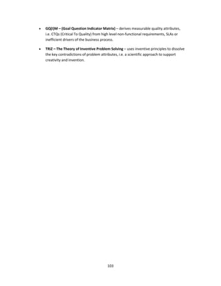 103
• GQ(I)M – (Goal Question Indicator Matrix) – derives measurable quality attributes,
i.e. CTQs (Critical To Quality) from high level non-functional requirements, SLAs or
inefficient drivers of the business process.
• TRiZ – The Theory of Inventive Problem Solving – uses inventive principles to dissolve
the key contradictions of problem attributes, i.e. a scientific approach to support
creativity and invention.
 