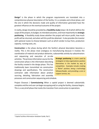 12
Design1 is the phase in which the program requirements are translated into a
comprehensive physical description of the facility. It is a complex and critical phase, and
the one in which the decisions made and quality of information generated have the
greatest influence on the eventual outcome of the project.
In reality, design should be preceded by a feasibility study (steps 1 & 2) which defines the
scope of the project, its budget, its intended outcomes, and most importantly its strategic
positioning. A feasibility study shows whether the project will return profit, how much
profit will be returned, and when will this profit be obtained. It also provides the investor
with optional routes to choose between such as which vendor to buy from, production
capacity, running costs, etc.
Construction is the phase during which the facility’s physical description becomes a
reality. This is the phase most analogous to manufacturing because it involves the
coordination of material and product deliveries, subassembly activity by subcontractors
and sequencing and execution of on-site
activities. The primary information source for the
construction phase is the information describing
the facility created in the design phase. This has
traditionally been transmitted via construction
drawings and specifications. The construction
contractor adds information about product
sourcing, detailing, fabrication and assembly
processes and construction sequencing and schedule.
Project Closeout / Commissioning When a capital project is deemed substantially
complete and the end user can begin occupying and/ or using the facility, closeout begins.
This is a very brief phase that marks the transition from construction to operations
1
Capital Facilities Information Handover Guide, Part 1
Strategic positioning is a term used by
strategists to help organizations position
themselves in the market by way of
competition. Examples include creating
a “Niche” position, being a technology
follower/leader, and providing a core or
support service, etc.
 
