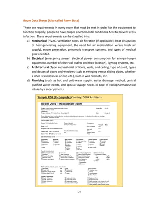 24
Room Data Sheets (Also called Room Data).
These are requirements in every room that must be met in order for the equipment to
function properly, people to have proper environmental conditions AND to prevent cross
infection. These requirements can be classified into:
a) Mechanical (HVAC, ventilation rates, air filtration (if applicable), heat dissipation
of heat-generating equipment, the need for air recirculation versus fresh air
supply), steam generation, pneumatic transport systems, and types of medical
gases needed.
b) Electrical (emergency power, electrical power consumption for energy-hungry
equipment, number of electrical outlets and their location), lighting systems, etc.
c) Architectural (Type and material of floors, walls, and ceiling, type of paint, types
and design of doors and windows (such as swinging versus sliding doors, whether
a door is windowless or not, etc.), built-in wall cabinets, etc.
d) Plumbing (such as hot and cold-water supply, water drainage method, central
purified water needs, and special sewage needs in case of radiopharmaceutical
intake by cancer patients.
Sample RDS (Incomplete) Courtesy: DGBK Architects
 