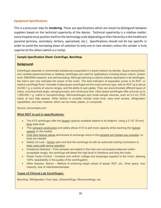 26
Equipment Specifications
This is a precursor step for tendering. These are specifications which are meant to distinguish between
suppliers based on the technical superiority of the device. Technical superiority is a relative matter:
every hospital must position itself on the technology scale depending on their hierarchy in the healthcare
pyramid (primary, secondary, tertiary, specialized, etc.). Specifications should not be too specific in
order to avoid the narrowing down of selection to only one or two vendors unless this vendor is truly
superior to the others (which is a rarity).
Sample Specification Sheet: Centrifuge, Benchtop
Background:
Centrifuges separate or concentrate substances suspended in a liquid medium by density. Space-saving fixed-
and variable-speed benchtop or tabletop centrifuges are used for applications including tissue culture, protein
work, DNA/RNA research, and cell harvesting. Although spinning is used to achieve separation in all centrifuges,
the rotor’s rpm only indicates the power of the motor. The best indication of separation power is its RCF, or
relative centrifugal force. Versatile multipurpose centrifuges are the most common type, with an RCF up to about
24,000 × g, a variety of volume ranges, and the ability to spin plates. They can accommodate different types of
rotors, including fixed angle, swinging bucket, and continuous flow. Ultra-speed centrifuges offer g-forces up to
1,000,000 × g, useful in nanotechnology. Microcentrifuges spin small sample volumes, such as 0.2-mL PCR
tubes, at very high speeds. Other factors to consider include noise level, easy bowl access, refrigeration
capabilities, and rotor material, which can be metal, plastic, or composite.
Source: biocomapre.com
What NOT to put in specifications:
• The XYZ centrifuges offer the largest capacity available relative to its footprint. Using a 5 /16” (8 mm)
thick steel shell
• This compact construction and safety allows XYZ to add more capacity while reaching the highest
speeds on the market.
• Click-Spin feature allows technicians to exchange rotors in the simplest and fastest way possible; no
tools are needed
• Safety Lid Lock - Gently open and lock the centrifuge lid with an automatic locking mechanism to
keep users safe during operation
• Imbalance Detection - If the samples are loaded in the rotor and not properly balanced (within
acceptable range), the centrifuge will detect the high level of vibrations and stop the motor
• Power Factor Control - Constant and uniform voltage and amperage supplied to the motor; allowing
100% repeatability in the quality of the centrifugation.
• Other features: Alarms – Method of achieving target values of speed, RCF, etc., timer specs, max
capacity, size of vials/tubes/samples.
Types of Clinical Lab Centrifuges:
Benchtop, Refrigerated, Floor-type, Ultracentrifuge, Microcentrifuge, etc.
 