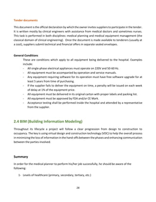 28
Tender documents
This document is the official declaration by which the owner invites suppliers to participate in the tender.
It is written mostly by clinical engineers with assistance from medical doctors and sometimes nurses.
This task is performed in both disciplines: medical planning and medical equipment management (the
classical domain of clinical engineering). Once the document is made available to tenderers (usually at
a cost), suppliers submit technical and financial offers in separate sealed envelopes.
General Conditions
These are conditions which apply to all equipment being delivered to the hospital. Examples
include:
- All single-phase electrical appliances must operate on 220V and 50-60 Hz.
- All equipment must be accompanied by operation and service manuals.
- Any equipment requiring software for its operation must have free software upgrade for at
least 5 years from time of purchasing.
- If the supplier fails to deliver the equipment on time, a penalty will be issued on each week
of delay at 1% of the equipment price.
- All equipment must be delivered in its original carton with proper labels and packing list.
- All equipment must be approved by FDA and/or CE Mark.
- Acceptance testing shall be performed inside the hospital and attended by a representative
from the supplier.
2.4 BIM (Building Information Modeling)
Throughout its lifecycle a project will follow a clear progression from design to construction to
occupancy. The key is using virtual design and construction technology (VDC) to help the overall process
in minimizing the loss of information in the hand-offs between the phases and enhancing communication
between the parties involved.
Summary
In order for the medical planner to perform his/her job successfully, he should be aware of the
following:
1- Levels of healthcare (primary, secondary, tertiary, etc.)
 