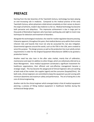 3
PREFACE
Starting from the late Seventies of the Twentieth Century, technology has been playing
an ever-increasing role in medicine. Compared to the medical practice of the early
Twentieth Century, where physicians relied almost completely on their senses to discern
the origins of ailments, modern-day medicine is a far cry. Medical technology has become
both pervasive and ubiquitous. This impressive achievement is due in large part to
thousands of Biomedical Engineers who have been working day and night to invent new
techniques for detection and treatment of disorders.
Alongside this technological revolution, the need for market regulation became pressing.
It became apparent, throughout the years, that medical devices carry within them certain
inherent risks and hazards that must not only be accounted for, but also mitigated.
Governmental agencies around the world, such as the FDA in the USA, were created to
serve this purpose. The design process as well as the production line must satisfy certain
requirements in order for the Original Equipment Manufacturer (OEM) to be granted a
production license.
Another need has also risen in the after sales market, mainly that of calibration,
maintenance and repair (in addition to other things), which are collectively referred to as
Asset Management. Since medical equipment constituted a significant investment for
healthcare organizations, their efficient and cost-effective management became a
strategic target. This has become the playground of Clinical Engineers who are working
at both ends of the market: the supplier (agent) and the consumer (hospital/Clinic). On
both ends, clinical engineers are committed to keep the equipment up and running with
minimum downtime and maximum safety and performance. The art of doing this is the
core of clinical engineering.
Another role for the clinical engineer which emerged lately is that of medical equipment
planning; a process of fitting medical equipment in healthcare facilities during the
architectural design phase.
 