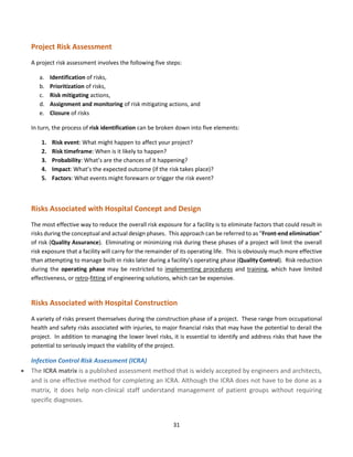 31
Project Risk Assessment
A project risk assessment involves the following five steps:
a. Identification of risks,
b. Prioritization of risks,
c. Risk mitigating actions,
d. Assignment and monitoring of risk mitigating actions, and
e. Closure of risks
In turn, the process of risk identification can be broken down into five elements:
1. Risk event: What might happen to affect your project?
2. Risk timeframe: When is it likely to happen?
3. Probability: What’s are the chances of it happening?
4. Impact: What’s the expected outcome (if the risk takes place)?
5. Factors: What events might forewarn or trigger the risk event?
Risks Associated with Hospital Concept and Design
The most effective way to reduce the overall risk exposure for a facility is to eliminate factors that could result in
risks during the conceptual and actual design phases. This approach can be referred to as “Front-end elimination”
of risk (Quality Assurance). Eliminating or minimizing risk during these phases of a project will limit the overall
risk exposure that a facility will carry for the remainder of its operating life. This is obviously much more effective
than attempting to manage built-in risks later during a facility’s operating phase (Quality Control). Risk reduction
during the operating phase may be restricted to implementing procedures and training, which have limited
effectiveness, or retro-fitting of engineering solutions, which can be expensive.
Risks Associated with Hospital Construction
A variety of risks present themselves during the construction phase of a project. These range from occupational
health and safety risks associated with injuries, to major financial risks that may have the potential to derail the
project. In addition to managing the lower level risks, it is essential to identify and address risks that have the
potential to seriously impact the viability of the project.
Infection Control Risk Assessment (ICRA)
• The ICRA matrix is a published assessment method that is widely accepted by engineers and architects,
and is one effective method for completing an ICRA. Although the ICRA does not have to be done as a
matrix, it does help non-clinical staff understand management of patient groups without requiring
specific diagnoses.
 