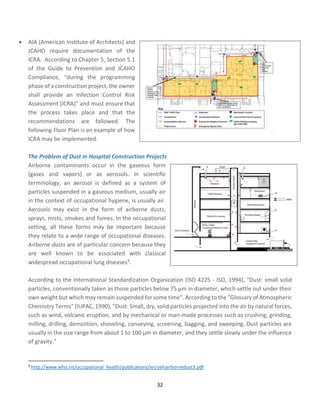 32
• AIA (American Institute of Architects) and
JCAHO require documentation of the
ICRA. According to Chapter 5, Section 5.1
of the Guide to Prevention and JCAHO
Compliance, “during the programming
phase of a construction project, the owner
shall provide an Infection Control Risk
Assessment (ICRA)” and must ensure that
the process takes place and that the
recommendations are followed. The
following Floor Plan is an example of how
ICRA may be implemented.
The Problem of Dust in Hospital Construction Projects
Airborne contaminants occur in the gaseous form
(gases and vapors) or as aerosols. In scientific
terminology, an aerosol is defined as a system of
particles suspended in a gaseous medium, usually air
in the context of occupational hygiene, is usually air.
Aerosols may exist in the form of airborne dusts,
sprays, mists, smokes and fumes. In the occupational
setting, all these forms may be important because
they relate to a wide range of occupational diseases.
Airborne dusts are of particular concern because they
are well known to be associated with classical
widespread occupational lung diseases9.
According to the International Standardization Organization (ISO 4225 - ISO, 1994), "Dust: small solid
particles, conventionally taken as those particles below 75 µm in diameter, which settle out under their
own weight but which may remain suspended for some time". According to the "Glossary of Atmospheric
Chemistry Terms" (IUPAC, 1990), "Dust: Small, dry, solid particles projected into the air by natural forces,
such as wind, volcanic eruption, and by mechanical or man-made processes such as crushing, grinding,
milling, drilling, demolition, shoveling, conveying, screening, bagging, and sweeping. Dust particles are
usually in the size range from about 1 to 100 µm in diameter, and they settle slowly under the influence
of gravity."
9
http://www.who.int/occupational_health/publications/en/oehairbornedust3.pdf
 