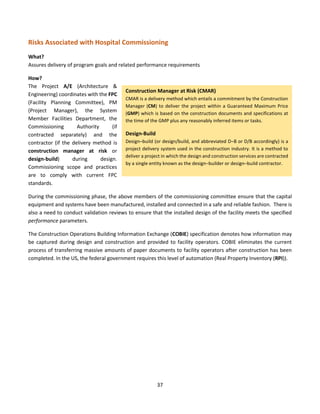 37
Risks Associated with Hospital Commissioning
What?
Assures delivery of program goals and related performance requirements
How?
The Project A/E (Architecture &
Engineering) coordinates with the FPC
(Facility Planning Committee), PM
(Project Manager), the System
Member Facilities Department, the
Commissioning Authority (if
contracted separately) and the
contractor (if the delivery method is
construction manager at risk or
design-build) during design.
Commissioning scope and practices
are to comply with current FPC
standards.
During the commissioning phase, the above members of the commissioning committee ensure that the capital
equipment and systems have been manufactured, installed and connected in a safe and reliable fashion. There is
also a need to conduct validation reviews to ensure that the installed design of the facility meets the specified
performance parameters.
The Construction Operations Building Information Exchange (COBIE) specification denotes how information may
be captured during design and construction and provided to facility operators. COBIE eliminates the current
process of transferring massive amounts of paper documents to facility operators after construction has been
completed. In the US, the federal government requires this level of automation (Real Property Inventory (RPI)).
Construction Manager at Risk (CMAR)
CMAR is a delivery method which entails a commitment by the Construction
Manager (CM) to deliver the project within a Guaranteed Maximum Price
(GMP) which is based on the construction documents and specifications at
the time of the GMP plus any reasonably inferred items or tasks.
Design-Build
Design–build (or design/build, and abbreviated D–B or D/B accordingly) is a
project delivery system used in the construction industry. It is a method to
deliver a project in which the design and construction services are contracted
by a single entity known as the design–builder or design–build contractor.
 