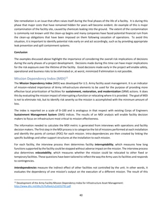 40
Site remediation is an issue that often raises itself during the final phases of the life of a facility. It is during this
phase that major costs that have remained hidden for years will become evident. An example of this is major
contamination of the facility site, caused by chemicals leaking into the ground. The extent of the contamination
is commonly not known until the clean-up begins and many companies have faced potential financial ruin from
the clean-up obligations that have been imposed on them following cessation of operations. To avoid this
situation, it is important to identify potential risks early on and act accordingly, such as by providing appropriate
leak prevention and spill containment systems.
Conclusion
The examples discussed above highlight the importance of considering the overall risk implications of decisions
during the early phases of a project development. Decisions made during this time can have major implications
for the risk exposure over the lifetime of the facility. Good decisions made early in the project will enable safety,
operational and business risks to be eliminated or, at worst, minimized if elimination is not possible.
Mission Dependency Index (MDI)12
The Mission Dependency Index (MDI) was developed for U.S. Army facility asset management. It is an indicator
of mission-related importance of Army infrastructure elements to be used for the purpose of providing more
effective local prioritization of facilities for sustainment, restoration, and modernization (SRM) actions. It does
this by evaluating the mission impact of interrupting a function or relocating where it is provided. The goal of MDI
is not to eliminate risk, but to identify risk severity so the mission is accomplished with the minimum amount of
loss.
The index is reported on a scale of 0–100 and is analogous in that respect with existing Corps of Engineers
Sustainment Management System (SMS) indices. The results of an MDI analysis will enable facility decision
makers to focus on infrastructure most critical to mission effectiveness.
The information needed to calculate the MDI metric is generated from interviews with operations and facility
decision makers. The first step in the MDI process is to categorize the list of missions performed at each installation
and identify the points of contact (POC) for each mission. Intra-dependencies are then created by linking the
specific buildings and other support structures at the installation to each mission.
For each facility, the interview process then determines facility interruptability, which measures how long
functions supported by the facility could be stopped without adverse impact on the mission. The interview process
also determines relocatability, which measures whether the mission could be relocated to other fixed or
temporary facilities. These questions have been tailored to reflect the way the Army uses its facilities and responds
to contingencies.
Interdependencies measure the indirect effect of other facilities not controlled by the unit. In other words, it
evaluates the dependency of one mission’s output on the execution of a different mission. The result of this
12
Development of the Army Facility Mission Dependency Index for Infrastructure Asset Management:
http://www.dtic.mil/dtic/tr/fulltext/u2/a552791.pdf
 