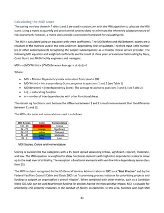 43
Calculating the MDI score
The scoring matrices shown in Tables 1 and 2 are used in conjunction with the MDI algorithm to calculate the MDI
score. Using a matrix to quantify and prioritize risk severity does not eliminate the inherently subjective nature of
risk assessment; however, a matrix does provide a consistent framework for evaluating risk.
The MDI is calculated using an equation with three coefficients. The MD(Within) and MD(Between) scores are a
resultant of the matrices used in the intra and inter- dependency lines of question. The third input is the number
(n) of other subcomponents recognizing the subject subcomponent as a mission critical service provider. The
following MDI equation and weighted coefficients are the result of three years of extensive field-testing by Navy,
Coast Guard and NASA facility engineers and managers:
MDI = [MD(Within) + *MD(Between Average) + Ln(n)] –
Where:
• MDI = Mission Dependency Index normalized from zero to 100
• MD(Within) = Intra-dependency Score; response to questions 1 and 2 (see Table 1)
• MD(Between) = (Interdependency Score): The average response to questions 3 and 4, (see Table 2)
• Ln( ) = natural log function
• n = number of Interdependencies with other Functional Areas
The natural log function is used because the difference between 1 and 2 is much more relevant than the difference
between 11 and 12.
The MDI color code and nomenclature used is as follows:
Scoring is divided into five categories with a 15 point spread separating critical, significant, relevant, moderate,
and low. The MDI equation is weighted to allow functional elements with high inter-dependency scores to move
up to the next level of criticality. The exception is functional elements with very low intra-dependency scores (less
than 25).
The MDI has been recognized by the US General Services Administration in 2003 as a “Best Practice” and by the
Federal Facilities Council (Cable and Davis 2005) as “a promising process indicator for prioritizing projects and
funding to support an organization’s overall mission”. When combined with other metrics, such as a Condition
Index (CI), MDI can be used to prioritize funding for projects having the most positive impact. MDI is valuable for
prioritizing real property resources in the conduct of facility assessments. In this area, facilities with high MDI
 