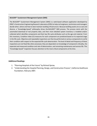 45
Additional Readings:
1. “Planning Hospitals of the Future” by Richard Sprow.
2. “Understanding the Hospital Planning, Design, and Construction Process”, California Healthcare
Foundation, February 2007.
BUILDER™ Sustainment Management System (SMS)
The BUILDER™ Sustainment Management System (SMS) is a web-based software application developed by
ERDC’s Construction Engineering Research Laboratory (CERL) to help civil engineers, technicians and managers
decide when, where and how to best maintain building infrastructure. Because building assets are so vast and
diverse, a “knowledge-based” philosophy drives the BUILDER™ SMS process. The process starts with the
automated download of real property data, and then more detailed system inventory is modeled and/or
collected which identifies components and their key life cycle attributes such as the age and material. From
this inventory, Condition Index (CI) measures for each component are predicted based on its expected stage
in the life-cycle. Objective and repeatable inspections can then be performed on various components to verify
their condition with respect to the expected life-cycle deterioration. The level of detail and frequency of these
inspections are not fixed like other processes; they are dependent on knowledge of component criticality, the
expected and measured condition and rate of deterioration, and remaining maintenance and service life. This
“knowledge-based” inspection focuses attention to the most critical components at the time.
 