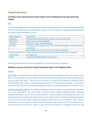 46
Chapter Questions
[1] Design a minor operating room and its related services following the steps discussed in this
chapter.
Hint
In the concept design phase, we should describe the design requirements in a general but definite way.
First, we must define what is meant by minor surgery. A minor surgery is a surgical procedure that does
not require general anesthetic such as:
Main Category Operations
Injections intra-articular, peri-articular, varicose veins, haemorrhoids
Aspirations joints, cysts, bursae, hydrocele
Incisions abscesses, cysts, thrombosed piles
Excisions sebaceous cysts, lipoma, warts, skin lesions for histology, intradermal naevi,
papilloma,
dermatofibroma and similar lesions, removal of toenails
Curette, cautery and
cryo-cautery
warts and verrucae, other skin lesions (skin surgery) (e.g. molluscum
contagiosum)
Other removal of foreign bodies, nasal cautery
Second, these procedures should be mapped into services and medical equipment.
[2] Make a room-by-room list of a typical Examination Room in the Outpatient Clinic
Answer
Exam Table: An adjustable exam table, ideally with cabinets and storage beneath, is an absolute “must
have” and will provide a place to examine patients while also providing much needed storage without
taking up extra floor space. There are many new laws in the works that address the ADA (Americans
with Disabilities Act). A power exam table that goes as low as 18” should be considered. Not only will it
be ADA friendly, but could increase the workflow of an office, allowing more patients to be seen in a day.
Integrated Diagnostic System: An integrated diagnostic system provides you everything you will require
for a basic examination. You will be able to perform checks using an ophthalmoscope, otoscope,
sphygmomanometer, and an electronic thermometer. Having a wall-mounted diagnostic system will
keep everything you need for the medical exam at arms-reach, as well as keeping everything charged so
you never have to worry about having your equipment fail while you are mid-exam. If wall space is
limited you can also consider a wall-mounted transformer with heads that can be switched up as
required based on the patient’s needs. If you cannot accommodate an integrated system you will
 