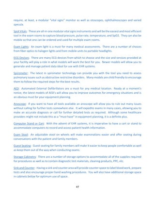 47
require, at least, a modular “vital signs” monitor as well as otoscopes, ophthalmoscopes and varied
specula.
Spot Vitals: These are all-in-one modular vital signs instruments and will be the easiest and most efficient
tool in the exam rooms to capture blood pressure, pulse rate, temperature, and SpO2. They can also be
mobile so that one can be ordered and used for multiple exam rooms.
Exam Lights: An exam light is a must for many medical assessments. There are a number of choices
from fiber optics to halogen lights and from mobile units to portable headlights.
ECG Devices: There are many ECG devices from which to choose and the size and services provided at
your facility will play a role in what models will work the best for you. Newer models will allow you to
generate and manage patient data ideal for use with EHR systems.
Spirometer: The latest in spirometer technology can provide you with the tool you need to assess
pulmonary issues such as obstructive restrictive disorders. Many models are child friendly to encourage
them to follow the required steps for the best results.
AED: Automated External Defibrillators are a must for any medical location. Ready at a moment's
notice, the latest models of AED's will allow you to improve outcomes for emergency situations and is
an obvious must for your equipment planning.
Anoscope: If you want to have all tools available an anoscope will allow you to rule out many issues
without calling for further tests somewhere else. It will expedite exams in many cases, allowing you to
make an accurate diagnosis or call for further detailed tests as required. Although some healthcare
providers might not include this as a “must have” in equipment planning, it is a definite plus.
Computer Stand or Cart: With the advent of EHR systems, it is imperative to have a cart or stand to
accommodate computers to record and access patient health information.
Exam Stool: An adjustable stool on wheels will make examinations easier and offer seating during
conversations with the patient and family members.
Guest Seating: Guest seating for family members will make it easier to keep people comfortable as well
as keep them out of the way when conducting exams.
Storage Cabinetry: There are a number of storage options to accommodate all of the supplies required
for procedures as well as to contain diagnostic test materials, cleaning products, PPE, etc.
Sink and Counter: Having a sink and counter area will provide counter space to label blood work, prepare
tests and also encourage proper hand washing procedures. You will also have additional storage space
in cabinets below for optimum use of space.
 