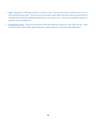 48
• Scale: Along with a vital signs monitor, a scale is a must. You can have one in a central area or one in
each individual exam room. There are even some power exam tables that have scales incorporated into
the table that should be considered, depending on your patient mix. If you see any pediatric patients, a
pediatric scale is needed also.
• Miscellaneous items: There are many other items that might be required for your office set-up. These
include IV poles, mayo stands, glove dispensers, sharps containers, trashcans and refrigerators.
 