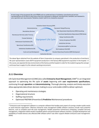 50
3.1.1 Overview
Life Cycle Asset Management (LCAM) (also called Enterprise Asset Management, EAM15) is an integrated
approach to optimizing the life cycle of assets beginning with user requirements specifications,
continuing through operation and decommissioning. Thorough planning, analysis and timely execution
allow appropriate data-driven decision-making to occur and enable LCAM to deliver optimum:
• Operating and maintenance strategies
• Organizational structure
• Staffing requirements
• Optimized PM/PdM (Preventive & Predictive Maintenance) procedures
15
Enterprise asset management software is a computer software that handles every aspect of running a modern public works
or asset-intensive organization. Effective enterprise asset management (EAM) software solutions include many powerful
features, such as complete asset life-cycle management, flexible preventive maintenance scheduling, complete warranty
management, integrated mobile wireless handheld options and portal-based software interface. [2] Rapid development and
availability of mobile devices also affected EAM software which now often supports Mobile enterprise asset management.
(WIKI)
The above figure obtained from the website of Steris Corporation (a company specialized in the production of sterilizers)
life cycle representation covers BOTH equipment production in the factory AND equipment acquisition in the hospital. In
this course, we separate the two environments of the factory and the hospital in order for the student to grasp the concept
and know how to apply it to the relevant working environment.
 