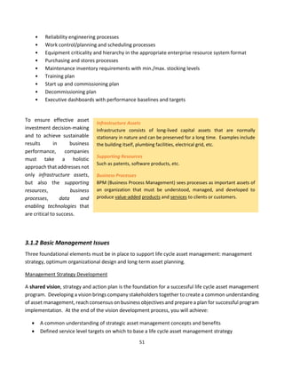 51
• Reliability engineering processes
• Work control/planning and scheduling processes
• Equipment criticality and hierarchy in the appropriate enterprise resource system format
• Purchasing and stores processes
• Maintenance inventory requirements with min./max. stocking levels
• Training plan
• Start up and commissioning plan
• Decommissioning plan
• Executive dashboards with performance baselines and targets
To ensure effective asset
investment decision-making
and to achieve sustainable
results in business
performance, companies
must take a holistic
approach that addresses not
only infrastructure assets,
but also the supporting
resources, business
processes, data and
enabling technologies that
are critical to success.
3.1.2 Basic Management Issues
Three foundational elements must be in place to support life cycle asset management: management
strategy, optimum organizational design and long-term asset planning.
Management Strategy Development
A shared vision, strategy and action plan is the foundation for a successful life cycle asset management
program. Developing a vision brings company stakeholders together to create a common understanding
of asset management, reach consensus on business objectives and prepare a plan for successful program
implementation. At the end of the vision development process, you will achieve:
• A common understanding of strategic asset management concepts and benefits
• Defined service level targets on which to base a life cycle asset management strategy
Infrastructure Assets
Infrastructure consists of long-lived capital assets that are normally
stationary in nature and can be preserved for a long time. Examples include
the building itself, plumbing facilities, electrical grid, etc.
Supporting Resources
Such as patents, software products, etc.
Business Processes
BPM (Business Process Management) sees processes as important assets of
an organization that must be understood, managed, and developed to
produce value-added products and services to clients or customers.
 