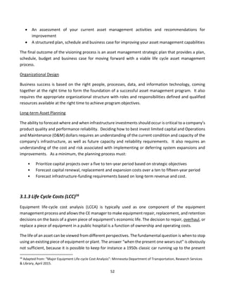 52
• An assessment of your current asset management activities and recommendations for
improvement
• A structured plan, schedule and business case for improving your asset management capabilities
The final outcome of the visioning process is an asset management strategic plan that provides a plan,
schedule, budget and business case for moving forward with a viable life cycle asset management
process.
Organizational Design
Business success is based on the right people, processes, data, and information technology, coming
together at the right time to form the foundation of a successful asset management program. It also
requires the appropriate organizational structure with roles and responsibilities defined and qualified
resources available at the right time to achieve program objectives.
Long-term Asset Planning
The ability to forecast where and when infrastructure investments should occur is critical to a company’s
product quality and performance reliability. Deciding how to best invest limited capital and Operations
and Maintenance (O&M) dollars requires an understanding of the current condition and capacity of the
company’s infrastructure, as well as future capacity and reliability requirements. It also requires an
understanding of the cost and risk associated with implementing or deferring system expansions and
improvements. As a minimum, the planning process must:
• Prioritize capital projects over a five to ten-year period based on strategic objectives
• Forecast capital renewal, replacement and expansion costs over a ten to fifteen-year period
• Forecast infrastructure-funding requirements based on long-term revenue and cost.
3.1.3 Life Cycle Costs (LCC)16
Equipment life-cycle cost analysis (LCCA) is typically used as one component of the equipment
management process and allows the CE manager to make equipment repair, replacement, and retention
decisions on the basis of a given piece of equipment’s economic life. The decision to repair, overhaul, or
replace a piece of equipment in a public hospital is a function of ownership and operating costs.
The life of an asset can be viewed from different perspectives. The fundamental question is when to stop
using an existing piece of equipment or plant. The answer “when the present one wears out” is obviously
not sufficient, because it is possible to keep for instance a 1950s classic car running up to the present
16
Adapted from: “Major Equipment Life-cycle Cost Analysis”: Minnesota Department of Transportation, Research Services
& Library, April 2015.
 