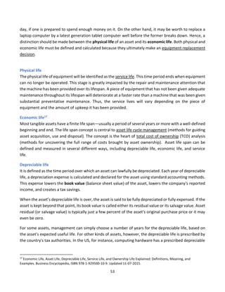 53
day, if one is prepared to spend enough money on it. On the other hand, it may be worth to replace a
laptop computer by a latest generation tablet computer well before the former breaks down. Hence, a
distinction should be made between the physical life of an asset and its economic life. Both physical and
economic life must be defined and calculated because they ultimately make an equipment replacement
decision.
Physical life
The physical life of equipment will be identified as the service life. This time period ends when equipment
can no longer be operated. This stage is greatly impacted by the repair and maintenance attention that
the machine has been provided over its lifespan. A piece of equipment that has not been given adequate
maintenance throughout its lifespan will deteriorate at a faster rate than a machine that was been given
substantial preventative maintenance. Thus, the service lives will vary depending on the piece of
equipment and the amount of upkeep it has been provided.
Economic life17
Most tangible assets have a finite life span—usually a period of several years or more with a well-defined
beginning and end. The life span concept is central to asset life cycle management (methods for guiding
asset acquisition, use and disposal). The concept is the heart of total cost of ownership (TCO) analysis
(methods for uncovering the full range of costs brought by asset ownership). Asset life span can be
defined and measured in several different ways, including depreciable life, economic life, and service
life.
Depreciable life
It is defined as the time period over which an asset can lawfully be depreciated. Each year of depreciable
life, a depreciation expense is calculated and declared for the asset using standard accounting methods.
This expense lowers the book value (balance sheet value) of the asset, lowers the company's reported
income, and creates a tax savings.
When the asset’s depreciable life is over, the asset is said to be fully depreciated or fully expensed. If the
asset is kept beyond that point, its book value is called either its residual value or its salvage value. Asset
residual (or salvage value) is typically just a few percent of the asset's original purchase price or it may
even be zero.
For some assets, management can simply choose a number of years for the depreciable life, based on
the asset's expected useful life. For other kinds of assets, however, the depreciable life is prescribed by
the country's tax authorities. In the US, for instance, computing hardware has a prescribed depreciable
17
Economic Life, Asset Life, Depreciable Life, Service Life, and Ownership Life Explained: Definitions, Meaning, and
Examples. Business Encyclopedia, ISBN 978-1-929500-10-9. Updated 11-07-2015.
 