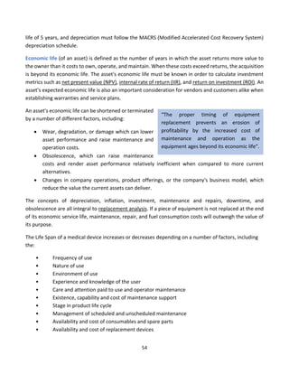 54
life of 5 years, and depreciation must follow the MACRS (Modified Accelerated Cost Recovery System)
depreciation schedule.
Economic life (of an asset) is defined as the number of years in which the asset returns more value to
the owner than it costs to own, operate, and maintain. When these costs exceed returns, the acquisition
is beyond its economic life. The asset's economic life must be known in order to calculate investment
metrics such as net present value (NPV), internal rate of return (IIR), and return on investment (ROI). An
asset's expected economic life is also an important consideration for vendors and customers alike when
establishing warranties and service plans.
An asset's economic life can be shortened or terminated
by a number of different factors, including:
• Wear, degradation, or damage which can lower
asset performance and raise maintenance and
operation costs.
• Obsolescence, which can raise maintenance
costs and render asset performance relatively inefficient when compared to more current
alternatives.
• Changes in company operations, product offerings, or the company's business model, which
reduce the value the current assets can deliver.
The concepts of depreciation, inflation, investment, maintenance and repairs, downtime, and
obsolescence are all integral to replacement analysis. If a piece of equipment is not replaced at the end
of its economic service life, maintenance, repair, and fuel consumption costs will outweigh the value of
its purpose.
The Life Span of a medical device increases or decreases depending on a number of factors, including
the:
• Frequency of use
• Nature of use
• Environment of use
• Experience and knowledge of the user
• Care and attention paid to use and operator maintenance
• Existence, capability and cost of maintenance support
• Stage in product life cycle
• Management of scheduled and unscheduled maintenance
• Availability and cost of consumables and spare parts
• Availability and cost of replacement devices
“The proper timing of equipment
replacement prevents an erosion of
profitability by the increased cost of
maintenance and operation as the
equipment ages beyond its economic life”.
 