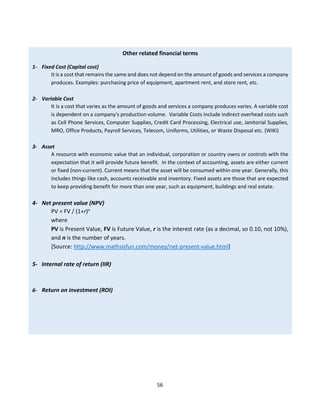 56
Other related financial terms
1- Fixed Cost (Capital cost)
It is a cost that remains the same and does not depend on the amount of goods and services a company
produces. Examples: purchasing price of equipment, apartment rent, and store rent, etc.
2- Variable Cost
It is a cost that varies as the amount of goods and services a company produces varies. A variable cost
is dependent on a company's production volume. Variable Costs include indirect overhead costs such
as Cell Phone Services, Computer Supplies, Credit Card Processing, Electrical use, Janitorial Supplies,
MRO, Office Products, Payroll Services, Telecom, Uniforms, Utilities, or Waste Disposal etc. (WiKi)
3- Asset
A resource with economic value that an individual, corporation or country owns or controls with the
expectation that it will provide future benefit. In the context of accounting, assets are either current
or fixed (non-current). Current means that the asset will be consumed within one year. Generally, this
includes things like cash, accounts receivable and inventory. Fixed assets are those that are expected
to keep providing benefit for more than one year, such as equipment, buildings and real estate.
4- Net present value (NPV)
PV = FV / (1+r)n
where
PV is Present Value, FV is Future Value, r is the interest rate (as a decimal, so 0.10, not 10%),
and n is the number of years.
[Source: http://www.mathsisfun.com/money/net-present-value.html]
5- Internal rate of return (IIR)
6- Return on investment (ROI)
 