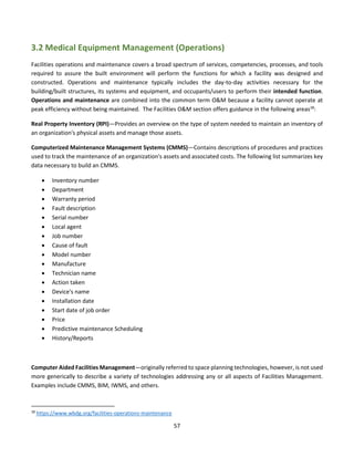 57
3.2 Medical Equipment Management (Operations)
Facilities operations and maintenance covers a broad spectrum of services, competencies, processes, and tools
required to assure the built environment will perform the functions for which a facility was designed and
constructed. Operations and maintenance typically includes the day-to-day activities necessary for the
building/built structures, its systems and equipment, and occupants/users to perform their intended function.
Operations and maintenance are combined into the common term O&M because a facility cannot operate at
peak efficiency without being maintained. The Facilities O&M section offers guidance in the following areas18
:
Real Property Inventory (RPI)—Provides an overview on the type of system needed to maintain an inventory of
an organization's physical assets and manage those assets.
Computerized Maintenance Management Systems (CMMS)—Contains descriptions of procedures and practices
used to track the maintenance of an organization's assets and associated costs. The following list summarizes key
data necessary to build an CMMS.
• Inventory number
• Department
• Warranty period
• Fault description
• Serial number
• Local agent
• Job number
• Cause of fault
• Model number
• Manufacture
• Technician name
• Action taken
• Device's name
• Installation date
• Start date of job order
• Price
• Predictive maintenance Scheduling
• History/Reports
Computer Aided Facilities Management—originally referred to space planning technologies, however, is not used
more generically to describe a variety of technologies addressing any or all aspects of Facilities Management.
Examples include CMMS, BIM, IWMS, and others.
18
https://www.wbdg.org/facilities-operations-maintenance
 