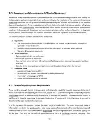 59
3.2.1 Acceptance and Commissioning (of Medical Equipment)
While initial acceptance of equipment is performed to make sure that the delivered goods match the packing list,
final acceptance and commissioning tests are performed following the installation of the equipment. In summary,
acceptance constitutes the set of actions aimed at demonstrating that all terms and conditions of the purchase
document have been met. These include (but are not limited to) mechanical, electrical and radiation safety tests.
On the other hand, commissioning establishes baseline values against which subsequent routine quality control
results are to be compared. Acceptance and commissioning tests are often performed together. In diagnostic
imaging devices, phantom images and exposure parameters are usually registered to establish this baseline.
The following steps are standard procedures for acceptance:
A. Paperwork
• The contents of the delivery box are checked against the packing list (which in turn is compared
against the “order to deliver”).
• Manuals, compliance and calibration certificates, test results all included where relevant
• Warranty & Guarantee documents
B. Visual inspection
• Outer packaging intact and undamaged
• No damage apparent on inspection
• Case markings where relevant – CE marking, notified body number, electrical class, applied part type
(B/BF/CF)
• Does the device (or any component part or accessory) need sterilizing before the first use?
C. Functional check
• Are accessories/parts compatible?
• Do indicators and displays function correctly when powered up?
• Does it start when you press “ON”?
• Action of knobs and switches as intended
3.2.2 Determining Manpower Requirements
There must be enough clinical engineers and technicians to meet the hospital objectives in terms of
medical equipment serviceability (maintenance, repair, etc.). Overestimating the number of personnel
(manpower) results in additional cost in the form of salaries and benefits. Underestimation results in
backlogs and financial losses due to increased downtime of equipment. It is, therefore, important to
determine the right number of employees.
In order to reach this number, certain decisions must be made first. The most important piece of
information needed is the workload, i.e., how many pieces of equipment will be maintained, repaired,
and calibrated in-house versus those to be outsourced. Outsourcing means that an outside agency will
do the job. This may be the official agent/distributor or to a third-party service company. This
 