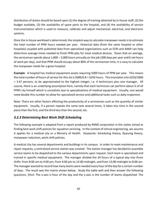 60
distribution of duties should be based upon (1) the degree of training obtained by in-house staff, (2) the
budget available, (3) the availability of spare parts to the hospital, and (4) the availability of service
instrumentation which is used to measure, calibrate and adjust mechanical, electrical, and electronic
systems.
Once the in-house workload is determined, the simplest way to calculate manpower needs is to estimate
the total number of PPM hours needed per year. Historical data (from the same hospital or other
hospitals) coupled with published data from specialized organizations such as ECRI and AAMI can help
determine average times needed to finish PPM jobs for most medical devices. Given that on average,
the serviceman spends about 1,800 – 2,000 hours annually on the job (300 days per year and 6 net hours
of work per day), and that PPM should occupy about 80% of the serviceman time, it is easy to calculate
the manpower needs for a given hospital.
Example: A hospital has medical equipment assets requiring 5000 hours of PPM per year. This means
the total number of hours of service for this lot is 5000/0.8 = 6250 hours. This translates into 6250/1800
= 3.47 persons, to be approximated to the highest integer, i.e. 4 technicians plus one manager. Of
course, there is an underlying assumption here, namely that each technician can perform about ¼ of all
PPM’s by himself which is unrealistic due to specializations of medical equipment. Usually, one would
need double this number to allow for specialized service and additional tasks such as daily inspection.
Note: There are other factors affecting the productivity of a serviceman such as the quantity of similar
equipment. Usually, if a person repeats the same task several times, it takes less time in the second
piece than the first, and the third less than the second, etc.
3.2.3 Determining Best Work Shift Scheduling
The following example is adapted from a report produced by RAND corporation in the sixties aimed at
finding best work shift policies for squadron servicing. In the context of clinical engineering, we assume
it applies for a medical city or a Ministry of Health. Keywords: Scheduling theory, Queuing theory,
manpower reduction, work-shift policies.
A medical city has several departments and buildings in its campus. In order to meet maintenance and
repair requests, a centralized service station was created. The station manager has decided to assemble
service teams to be dispatched to the various departments upon request. Each team is specialized and
trained in specific medical equipment. The manager divided the 24 hours of a typical day into three
shifts: from 8:00 am to 4:00 pm, from 4:00 pm to 12:00 midnight, and from 12:00 midnight to 8:00 am.
The manager wanted to record how many teams were needed every hour of the day for a certain number
of days. The result was the matrix shown below. Study the table well and then answer the following
questions. [Hint: The x-axis is hour of the day and the y-axis is the number of teams dispatched. The
 