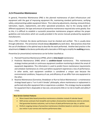 64
3.2.4 Preventive Maintenance
In general, Preventive Maintenance (PM) is the planned maintenance of plant infrastructure and
equipment with the goal of improving equipment life, maintaining standard performance, verifying
safety, and preventing sudden equipment failure. This is done by adjustments, cleaning, removal of dust,
lubrication, repairs, replacements, and other specialized procedures. Due to the varying needs of
different equipment, the type and amount of preventive maintenance required also varies greatly. Due
to this, it is difficult to establish a successful preventive maintenance program without the proper
guidelines and instructions which are usually provided in the service manuals produced by equipment
manufacturers.
Once a PM is finished, the device performance must be checked and verified. This is usually done
through calibration. The serviceman should always document any work done. Best practices show that
the use of checkboxes is the optimal way to describe the work performed. Another best practice is the
attachment of labels to the device preferably with a barcode or RFID tag to simplify the auditing process.
Preventive (or preventative) maintenance can be further classified as:
1- Planned Preventive Maintenance (PPM), which is time-based maintenance
2- Predictive Maintenance (PdM) which is condition-based maintenance. This maintenance
strategy involves periodic or continuous equipment condition monitoring to detect the onset of
equipment degradation. This information is used to predict future maintenance requirements
and schedule maintenance at a time just before equipment experiences a loss of performance.
In other words, each equipment condition is considered a unique case because the
environmental conditions, frequency of use, and efficiency of use differ from one equipment to
the other.
3- Reactive Maintenance (Corrective, Breakdown or Run-to-Failure Maintenance) – a maintenance
strategy based upon a “run it until it breaks” philosophy, where maintenance or replacement is
performed only after equipment fails or experiences a problem. This strategy may be acceptable
for equipment that is disposable or low cost, and presents little or no risk to health and safety if
it fails.
New Service Contract Features
• Move toward data-based preventive maintenance schedules instead of calendar based.
• Shift service contracts from break/fix and numbers of preventive maintenance visits to contracts
that guarantee business outcomes, such as hours of peak performance per day, or uptime.
• Perform ongoing reviews of preventive maintenance checklists based on common service issues
you notice in your service and machine performance data.
 