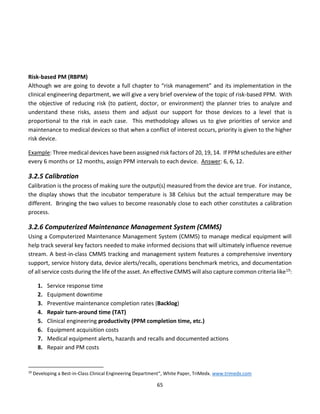 65
Risk-based PM (RBPM)
Although we are going to devote a full chapter to “risk management” and its implementation in the
clinical engineering department, we will give a very brief overview of the topic of risk-based PPM. With
the objective of reducing risk (to patient, doctor, or environment) the planner tries to analyze and
understand these risks, assess them and adjust our support for those devices to a level that is
proportional to the risk in each case. This methodology allows us to give priorities of service and
maintenance to medical devices so that when a conflict of interest occurs, priority is given to the higher
risk device.
Example: Three medical devices have been assigned risk factors of 20, 19, 14. If PPM schedules are either
every 6 months or 12 months, assign PPM intervals to each device. Answer: 6, 6, 12.
3.2.5 Calibration
Calibration is the process of making sure the output(s) measured from the device are true. For instance,
the display shows that the incubator temperature is 38 Celsius but the actual temperature may be
different. Bringing the two values to become reasonably close to each other constitutes a calibration
process.
3.2.6 Computerized Maintenance Management System (CMMS)
Using a Computerized Maintenance Management System (CMMS) to manage medical equipment will
help track several key factors needed to make informed decisions that will ultimately influence revenue
stream. A best-in-class CMMS tracking and management system features a comprehensive inventory
support, service history data, device alerts/recalls, operations benchmark metrics, and documentation
of all service costs during the life of the asset. An effective CMMS will also capture common criteria like19:
1. Service response time
2. Equipment downtime
3. Preventive maintenance completion rates (Backlog)
4. Repair turn-around time (TAT)
5. Clinical engineering productivity (PPM completion time, etc.)
6. Equipment acquisition costs
7. Medical equipment alerts, hazards and recalls and documented actions
8. Repair and PM costs
19
Developing a Best-in-Class Clinical Engineering Department”, White Paper, TriMedx. www.trimedx.com
 