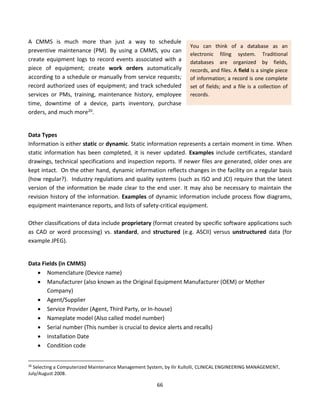 66
A CMMS is much more than just a way to schedule
preventive maintenance (PM). By using a CMMS, you can
create equipment logs to record events associated with a
piece of equipment; create work orders automatically
according to a schedule or manually from service requests;
record authorized uses of equipment; and track scheduled
services or PMs, training, maintenance history, employee
time, downtime of a device, parts inventory, purchase
orders, and much more20.
Data Types
Information is either static or dynamic. Static information represents a certain moment in time. When
static information has been completed, it is never updated. Examples include certificates, standard
drawings, technical specifications and inspection reports. If newer files are generated, older ones are
kept intact. On the other hand, dynamic information reflects changes in the facility on a regular basis
(how regular?). Industry regulations and quality systems (such as ISO and JCI) require that the latest
version of the information be made clear to the end user. It may also be necessary to maintain the
revision history of the information. Examples of dynamic information include process flow diagrams,
equipment maintenance reports, and lists of safety-critical equipment.
Other classifications of data include proprietary (format created by specific software applications such
as CAD or word processing) vs. standard, and structured (e.g. ASCII) versus unstructured data (for
example JPEG).
Data Fields (in CMMS)
• Nomenclature (Device name)
• Manufacturer (also known as the Original Equipment Manufacturer (OEM) or Mother
Company)
• Agent/Supplier
• Service Provider (Agent, Third Party, or In-house)
• Nameplate model (Also called model number)
• Serial number (This number is crucial to device alerts and recalls)
• Installation Date
• Condition code
20
Selecting a Computerized Maintenance Management System, by Ilir Kullolli, CLINICAL ENGINEERING MANAGEMENT,
July/August 2008.
You can think of a database as an
electronic filing system. Traditional
databases are organized by fields,
records, and files. A field is a single piece
of information; a record is one complete
set of fields; and a file is a collection of
records.
 