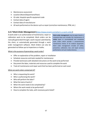 67
• Maintenance assessment
• Location (Room/Department/Floor)
• ID code: Hospital-specific equipment code
• Contact data of agent
• Contact data of manufacturer
• All work performed on the device such as repair (corrective maintenance, PPM, etc.)
3.2.7 Work Order Management (https://www.emaint.com/what-is-a-work-order/)
A work order is an authorization of maintenance, repair or
calibration work to be completed. Work orders can be
manually generated through a work request submitted by
the client, or automatically generated through a work
order management software. Work Orders can also be
generated via follow ups to Inspections or Audits.
What is the purpose of generating a work order?
• Offer an explanation of the problem, repair or installation
• Schedule resources and tools needed for maintenance
• Provide technicians with detailed instructions on the work to be performed
• Document the labor, materials and resources used to complete the work
• Track all maintenance and repair work that has been performed on each asset
What are work orders comprised of?
• Who is requesting the work?
• Who is authorizing the work?
• Who will perform the labor?
• What the task at hand is?
• When the work needs to be completed by?
• Where the work needs to be performed?
• How to complete the tasks, with necessary parts listed?
Work order management may be paper-based or
computer-base and includes the maintenance of
active (open or uncompleted) and completed
work orders which provide a comprehensive
maintenance history of all medical equipment.
Work order management includes all safety,
preventive, calibration, test, and repair services
performed on all such medical devices.
 