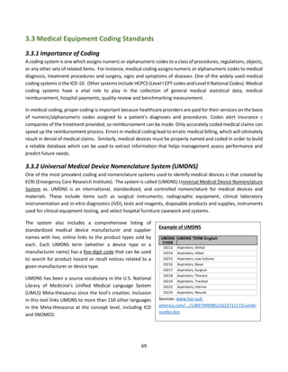 69
3.3 Medical Equipment Coding Standards
3.3.1 Importance of Coding
A coding system is one which assigns numeric or alphanumeric codes to a class of procedures, regulations, objects,
or any other sets of related items. For instance, medical coding assigns numeric or alphanumeric codes to medical
diagnosis, treatment procedures and surgery, signs and symptoms of diseases. One of the widely used medical
coding systems is the ICD-10. Other systems include HCPCS (Level I CPT codes and Level II National Codes). Medical
coding systems have a vital role to play in the collection of general medical statistical data, medical
reimbursement, hospital payments, quality review and benchmarking measurement.
In medical coding, proper coding is important because healthcare providers are paid for their services on the basis
of numeric/alphanumeric codes assigned to a patient’s diagnoses and procedures. Codes alert insurance c
companies of the treatment provided, so reimbursement can be made. Only accurately coded medical claims can
speed up the reimbursement process. Errors in medical coding lead to erratic medical billing, which will ultimately
result in denial of medical claims. Similarly, medical devices must be properly named and coded in order to build
a reliable database which can be used to extract information that helps management assess performance and
predict future needs.
3.3.2 Universal Medical Device Nomenclature System (UMDNS)
One of the most prevalent coding and nomenclature systems used to identify medical devices is that created by
ECRI (Emergency Care Research Institute). The system is called (UMDNS) Universal Medical Device Nomenclature
System as. UMDNS is an international, standardized, and controlled nomenclature for medical devices and
materials. These include items such as surgical instruments; radiographic equipment, clinical laboratory
instrumentation and in-vitro diagnostics (IVD), tests and reagents, disposable products and supplies, instruments
used for clinical equipment testing, and select hospital furniture casework and systems.
The system also includes a comprehensive listing of
standardized medical device manufacturer and supplier
names with live, online links to the product types sold by
each. Each UMDNS term (whether a device type or a
manufacturer name) has a five-digit code that can be used
to search for product hazard or recall notices related to a
given manufacturer or device type.
UMDNS has been a source vocabulary in the U.S. National
Library of Medicine’s Unified Medical Language System
(UMLS) Meta-thesaurus since the tool’s creation. Inclusion
in this tool links UMDNS to more than 150 other languages
in the Meta-thesaurus at the concept level, including ICD
and SNOMED.
Example of UMDNS
UMDNS
CODE
UMDNS TERM English
10212 Aspirators, Dental
10214 Aspirators, Infant
10215 Aspirators, Low-Volume
10216 Aspirators, Nasal
10217 Aspirators, Surgical
10218 Aspirators, Thoracic
10219 Aspirators, Tracheal
10222 Aspirators, Uterine
10223 Aspirators, Wound
Sources: www.tuv-sud-
america.com/.../1389799698521623711172/umdn
scodes.doc
 