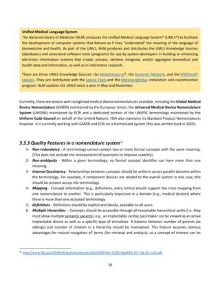 70
Currently, there are several well-recognized medical device nomenclatures available, including the Global Medical
Device Nomenclature (GMDN) maintained by the European Union, the Universal Medical Device Nomenclature
System (UMDNS) maintained by ECRI and a dedicated portion of the UNSPSC terminology maintained by the
Uniform Code Council on behalf of the United Nations. FDA also maintains its Standard Product Nomenclature;
however, it is currently working with GMDN and ECRI on a harmonized system (this was written back in 2005).
3.3.3 Quality Features in a nomenclature system21
1- Non-redundancy - A terminology cannot contain two or more formal concepts with the same meaning.
(This does not exclude the incorporation of synonyms to improve usability).
2- Non-ambiguity - Within a given terminology, no formal concept identifier can have more than one
meaning.
3- Internal Consistency - Relationships between concepts should be uniform across parallel domains within
the terminology. For example, if component devices are related to the overall system in one case, this
should be present across the terminology.
4- Mapping - Concept information (e.g., definitions, entry terms) should support the cross-mapping from
one nomenclature to another. This is particularly important in a domain (e.g., medical devices) where
there is more than one accepted terminology.
5- Definitions - Definitions should be explicit and ideally, available to all users.
6- Multiple Hierarchies -- Concepts should be accessible through all reasonable hierarchical paths (i.e. they
must allow multiple semantic parents), e.g., an implantable cardiac pacemaker can be viewed as an active
implantable device as well as a specific type of stimulator. A balance between number of parents (as
siblings) and number of children in a hierarchy should be maintained. This feature assumes obvious
advantages for natural navigation of' terms (for retrieval and analysis), as a concept of interest can be
21
http://www.fda.gov/OHRMS/dockets/dockets/06n0292/06n-0292-bkg0001-05-Tab-04-vol2.pdf
Unified Medical Language System
The National Library of Medicine (NLM) produces the Unified Medical Language System® (UMLS®) to facilitate
the development of computer systems that behave as if they "understand" the meaning of the language of
biomedicine and health. As part of the UMLS, NLM produces and distributes the UMLS Knowledge Sources
(databases) and associated software tools (programs) for use by system developers in building or enhancing
electronic information systems that create, process, retrieve, integrate, and/or aggregate biomedical and
health data and information, as well as in informatics research.
There are three UMLS Knowledge Sources: the Metathesaurus®, the Semantic Network, and the SPECIALIST
Lexicon. They are distributed with the Lexical Tools and the MetamorphoSys installation and customization
program. NLM updates the UMLS twice a year in May and November.
 