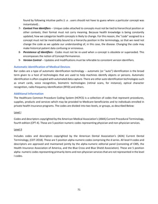 71
found by following intuitive paths (i .e . users should not have to guess where a particular concept was
instantiated). .
7- Context Free Identifiers -- Unique codes attached to concepts must not be tied to hierarchical position or
other contexts; their format must not carry meaning. Because health knowledge is being constantly
updated, how we categorize health concepts is likely to change. For this reason, the "code" assigned to a
concept must not be inextricably bound to a hierarchy position in the terminology, so that we need not
change the code as we update our understanding of, in this case, the disease. Changing the code may
make historical patient data confusing or erroneous.
8- Persistence of Identifiers - Codes must not be re-used when a concept is obsolete or superseded. This
encompasses the notion of Concept Permanence.
9- Version Control -- Updates and modifications must be referable to consistent version identifiers.
Automatic identification of Medical Devices
Bar codes are a type of automatic identification technology -- automatic (or "auto") identification is the broad
term given to a host of technologies that are used to help machines identify objects or persons. Automatic
identification is often coupled with automated data capture. There are other auto identification technologies such
as smart cards, voice recognition, biometric technologies (retinal scans, for instance), optical character
recognition, radio frequency identification (RFID) and others.
Additional Information
The Healthcare Common Procedure Coding System (HCPCS) is a collection of codes that represent procedures,
supplies, products and services which may be provided to Medicare beneficiaries and to individuals enrolled in
private health insurance programs. The codes are divided into two levels, or groups, as described Below:
Level I
Codes and descriptors copyrighted by the American Medical Association's (AMA) Current Procedural Terminology,
fourth edition (CPT-4). These are 5 position numeric codes representing physician and non-physician services.
Level II
Includes codes and descriptors copyrighted by the American Dental Association's (ADA) Current Dental
Terminology, (CDT-2018). These are 5 position alpha-numeric codes comprising the d series. All level II codes and
descriptors are approved and maintained jointly by the alpha-numeric editorial panel (consisting of CMS, the
Health Insurance Association of America, and the Blue Cross and Blue Shield Association). These are 5 position
alpha- numeric codes representing primarily items and non-physician services that are not represented in the level
I codes.
 
