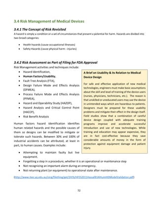 72
3.4 Risk Management of Medical Devices
3.4.1 The Concept of Risk Revisited
A hazard is simply a condition or a set of circumstances that present a potential for harm. Hazards are divided into
two broad categories:
• Health hazards (cause occupational illnesses)
• Safety Hazards (cause physical harm - injuries)
3.4.2 Risk Assessment as Part of Filing for FDA Approval
Risk Management activities and techniques include:
• Hazard Identification,
• Human Factors/Usability,
• Fault Tree Analysis (FTA),
• Design Failure Mode and Effects Analysis
(DFMEA),
• Process Failure Mode and Effects Analysis
(PFMEA),
• Hazard and Operability Study (HAZOP),
• Hazard Analysis and Critical Control Point
(HACCP),
• Risk Benefit Analysis
Human factors hazard identification identifies
human related hazards and the possible causes of
them so designs can be modified to mitigate or
tolerate such hazards. Between 30% and 100% of
industrial accidents can be attributed, at least in
part, to human causes. Examples include:
• Attempting to maintain faulty but live
equipment.
• Forgetting a step in a procedure, whether it is an operational or maintenance step
• Not recognizing an important alarm during an emergency.
• Not returning plant (or equipment) to operational state after maintenance.
(http://www.itee.uq.edu.au/cerg/filething/get/2476/HFES2011HassallEtAlHumHIDModelValidation.pdf)
A Brief on Usability & its Relation to Medical
Device Design
For safe and effective application of new medical
technologies, engineers must make basic assumptions
about the skill and level of training of the device users
(nurses, physicians, technicians, etc.). The reason is
that unskilled or uneducated users may use the device
in unintended ways which are hazardous to patients.
Designers must be prepared for these usability
problems and mitigate their effect in the design itself.
Field studies show that a combination of careful
device design coupled with adequate training
programs improve and accelerate successful
introduction and use of new technologies. While
training and education may appear expensive, they
are in fact cost-effective because they save
considerable amounts of money in the form of
protection against equipment damage and patient
injury.
 