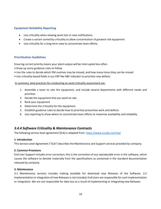 74
Equipment Reliability Reporting
• Use criticality when viewing work lists or new notifications.
• Create a variant sorted by criticality to allow concentration of greatest risk equipment.
• Use criticality for a long-term view to concentrate team efforts.
Prioritization Guidelines
Ensuring correct priority means your plant output will be interrupted less often.
• Draw up some guidance rules to follow
• Use the rules to decide which PM routines may be missed, and how many times they can be missed
• Use criticality-based fields in our ERP like ABC indicator to prioritize new defects
In summary, best practices for conducting an asset criticality assessment are:
1. Assemble a team to rate the equipment, and include several departments with different needs and
priorities
2. Decide the equipment that you want to rate
3. Rank your equipment
4. Determine the criticality for the equipment
5. Establish guidance rules to decide how to prioritize preventive work and defects
6. Use reporting to show where to concentrate team efforts to maximize availability and reliability
3.4.4 Software Criticality & Maintenance Contracts
The following service level agreement (SLA) is adapted from: https://www.iccube.com/sla/
1. Introduction
This Service Level Agreement (“SLA”) describes the Maintenance and Support services provided by company.
2. Common Provisions
End User Support includes error correction; this is the correction of any reproducible error in the software, which
causes the software to deviate materially from the specifications as contained in the standard documentation
released by company.
3. Maintenance
3.1 Maintenance services includes making available for download new Releases of the Software. 3.2
Implementation or integration of new Releases is not included; End Users are responsible for such implementation
or integration. We are not responsible for data loss as a result of implementing or integrating new Releases.
 
