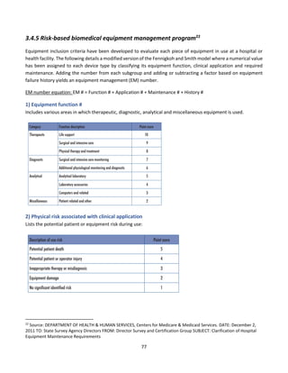 77
3.4.5 Risk-based biomedical equipment management program22
Equipment inclusion criteria have been developed to evaluate each piece of equipment in use at a hospital or
health facility. The following details a modified version of the Fennigkoh and Smith model where a numerical value
has been assigned to each device type by classifying its equipment function, clinical application and required
maintenance. Adding the number from each subgroup and adding or subtracting a factor based on equipment
failure history yields an equipment management (EM) number.
EM number equation: EM # = Function # + Application # + Maintenance # + History #
1) Equipment function #
Includes various areas in which therapeutic, diagnostic, analytical and miscellaneous equipment is used.
2) Physical risk associated with clinical application
Lists the potential patient or equipment risk during use:
22
Source: DEPARTMENT OF HEALTH & HUMAN SERVICES, Centers for Medicare & Medicaid Services. DATE: December 2,
2011 TO: State Survey Agency Directors FROM: Director Survey and Certification Group SUBJECT: Clarification of Hospital
Equipment Maintenance Requirements
 