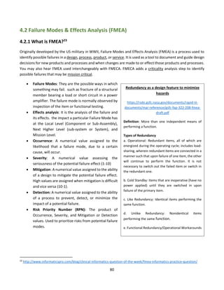80
4.2 Failure Modes & Effects Analysis (FMEA)
4.2.1 What is FMEA?23
Originally developed by the US military in WWII, Failure Modes and Effects Analysis (FMEA) is a process used to
identify possible failures in a design, process, product, or service. It is used as a tool to document and guide design
decisions for new products and processes and when changes are made to or effect those products and processes.
You may also hear FMEA used interchangeably with FMECA. FMECA adds a criticality analysis step to identify
possible failures that may be mission critical.
• Failure Modes: They are the possible ways in which
something may fail. such as fracture of a structural
member bearing a load or short circuit in a power
amplifier. The failure mode is normally observed by
inspection of the item or functional testing.
• Effects analysis: It is the analysis of the failure and
its effects. the impact a particular Failure Mode has
at the Local Level (Component or Sub-Assembly),
Next Higher Level (sub-system or System), and
Mission Level.
• Occurrence: A numerical value assigned to the
likelihood that a failure mode, due to a certain
cause, will occur.
• Severity: A numerical value assessing the
seriousness of the potential failure effect (1-10)
• Mitigation: A numerical value assigned to the ability
of a design to mitigate the potential failure effect.
High values are assigned when mitigation is difficult
and vice versa (10-1).
• Detection: A numerical value assigned to the ability
of a process to prevent, detect, or minimize the
impact of a potential failure.
• Risk Priority Number (RPN): The product of
Occurrence, Severity, and Mitigation or Detection
values. Used to prioritize risks from potential failure
modes.
23
http://www.informaticspro.com/blog/clinical-informatics-question-of-the-week/fmea-informatics-practice-question/
Redundancy as a design feature to minimize
hazards
https://rsdo.gsfc.nasa.gov/documents/rapid-iii-
documents/mar-reference/gsfc-fap-322-208-fmea-
draft.pdf
Definition: More than one independent means of
performing a function.
Types of Redundancy
a. Operational: Redundant items, all of which are
energized during the operating cycle; includes load-
sharing, wherein redundant items are connected in a
manner such that upon failure of one item, the other
will continue to perform the function. It is not
necessary to switch out the failed item or switch in
the redundant one.
b. Cold Standby: Items that are inoperative (have no
power applied) until they are switched in upon
failure of the primary item.
c. Like Redundancy: Identical items performing the
same function.
d. Unlike Redundancy: Nonidentical items
performing the same function.
e. Functional Redundancy/Operational Workarounds
 