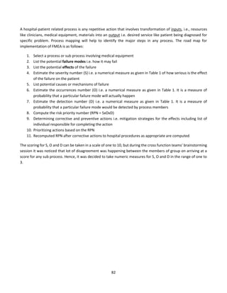 82
A hospital-patient related process is any repetitive action that involves transformation of inputs, i.e., resources
like clinicians, medical equipment, materials into an output i.e. desired service like patient being diagnosed for
specific problem. Process mapping will help to identify the major steps in any process. The road map for
implementation of FMEA is as follows:
1. Select a process or sub process involving medical equipment
2. List the potential failure modes i.e. how it may fail
3. List the potential effects of the failure
4. Estimate the severity number (S) i.e. a numerical measure as given in Table 1 of how serious is the effect
of the failure on the patient
5. List potential causes or mechanisms of failure
6. Estimate the occurrences number (O) i.e. a numerical measure as given in Table 1. It is a measure of
probability that a particular failure mode will actually happen
7. Estimate the detection number (D) i.e. a numerical measure as given in Table 1. It is a measure of
probability that a particular failure mode would be detected by process members
8. Compute the risk priority number (RPN = SxOxD)
9. Determining corrective and preventive actions i.e. mitigation strategies for the effects including list of
individual responsible for completing the action
10. Prioritizing actions based on the RPN
11. Recomputed RPN after corrective actions to hospital procedures as appropriate are computed
The scoring for S, O and D can be taken in a scale of one to 10, but during the cross function teams' brainstorming
session it was noticed that lot of disagreement was happening between the members of group on arriving at a
score for any sub process. Hence, it was decided to take numeric measures for S, O and D in the range of one to
3.
 