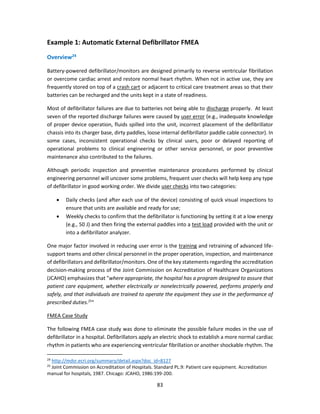 83
Example 1: Automatic External Defibrillator FMEA
Overview24
Battery-powered defibrillator/monitors are designed primarily to reverse ventricular fibrillation
or overcome cardiac arrest and restore normal heart rhythm. When not in active use, they are
frequently stored on top of a crash cart or adjacent to critical care treatment areas so that their
batteries can be recharged and the units kept in a state of readiness.
Most of defibrillator failures are due to batteries not being able to discharge properly. At least
seven of the reported discharge failures were caused by user error (e.g., inadequate knowledge
of proper device operation, fluids spilled into the unit, incorrect placement of the defibrillator
chassis into its charger base, dirty paddles, loose internal defibrillator paddle cable connector). In
some cases, inconsistent operational checks by clinical users, poor or delayed reporting of
operational problems to clinical engineering or other service personnel, or poor preventive
maintenance also contributed to the failures.
Although periodic inspection and preventive maintenance procedures performed by clinical
engineering personnel will uncover some problems, frequent user checks will help keep any type
of defibrillator in good working order. We divide user checks into two categories:
• Daily checks (and after each use of the device) consisting of quick visual inspections to
ensure that units are available and ready for use;
• Weekly checks to confirm that the defibrillator is functioning by setting it at a low energy
(e.g., 50 J) and then firing the external paddles into a test load provided with the unit or
into a defibrillator analyzer.
One major factor involved in reducing user error is the training and retraining of advanced life-
support teams and other clinical personnel in the proper operation, inspection, and maintenance
of defibrillators and defibrillator/monitors. One of the key statements regarding the accreditation
decision-making process of the Joint Commission on Accreditation of Healthcare Organizations
(JCAHO) emphasizes that "where appropriate, the hospital has a program designed to assure that
patient care equipment, whether electrically or nonelectrically powered, performs properly and
safely, and that individuals are trained to operate the equipment they use in the performance of
prescribed duties.25
"
FMEA Case Study
The following FMEA case study was done to eliminate the possible failure modes in the use of
defibrillator in a hospital. Defibrillators apply an electric shock to establish a more normal cardiac
rhythm in patients who are experiencing ventricular fibrillation or another shockable rhythm. The
24
http://mdsr.ecri.org/summary/detail.aspx?doc_id=8127
25
Joint Commission on Accreditation of Hospitals. Standard PL.9: Patient care equipment. Accreditation
manual for hospitals, 1987. Chicago: JCAHO, 1986:199-200.
 