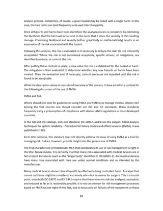 89
analysis process. Sometimes, of course, a given hazard may be linked with a single harm. In this
case, the two terms can (and frequently are) used interchangeably.
Once all hazards and harms have been identified, the analysis process is completed by estimating
the likelihood that the harm will occur and, in the event that it does, the severity of the resulting
damage. Combining likelihood and severity (either graphically or mathematically) results in an
expression of the risk associated with the hazard.
Following this analysis, the risk is evaluated. Is it necessary to reduce the risk? Or is it inherently
acceptable? Where the risk is not considered acceptable, specific actions, or mitigations, are
identified to reduce, or control, the risk.
After putting these controls in place, a new value for risk is established for the hazard or harm.
The mitigation is then evaluated to determine whether any new hazards or harms have been
created. Then the evaluation and, if necessary, control processes are repeated until the risk is
found to be acceptable.
While the description above is only a brief overview of the process, it does establish a context for
the following discussion of the use of FMEA.
FMEA and Risk
Where should one look for guidance on using FMEA and FMECA to manage medical device risk?
Among the first sources one should consider are ISO and IEC standards. These standards
frequently carry a presumption of compliance with device safety regulations in most developed
countries.
In the ISO and IEC catalogs, only one standard, IEC 60812, addresses the subject. Titled Analysis
techniques for system reliability—Procedure for failure modes and effects analysis (FMEA), it was
published in 1985.
As its title indicates, this standard does not directly address the issue of using FMEA as a tool for
managing risk. It does, however, provide insight into the general use of FMEA.
The first characteristic of traditional FMEA that complicates its use in risk management is right in
the title: failure modes. It is certainly true that many risks associated with medical devices are in
fact created by failures (such as the “single faults” identified in IEC 60601-1). But medical devices
have many risks associated with their use under normal conditions and as intended by the
manufacturer.
Many medical devices derive clinical benefit by effectively doing controlled harm. A scalpel that
cannot cut tissue might be considered extremely safe—but is useless for surgery. This is a crucial
point, since both ISO 14971 and EN 1441 require that these inherent risks be analyzed, evaluated,
and reduced as far as is reasonably possible. It is not uncommon for risk management processes
based on FMEA to lose sight of this fact, and to focus only on failures of the equipment or those
 