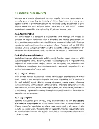 9
2.1 HOSPITAL DEPARTMENTS
Although each hospital department performs specific functions, departments are
generally grouped according to similarity of duties. Departments are also grouped
together in order to promote efficiency of the healthcare facility. It is common to group
hospital operations into: administrational, medico-surgical, and support services.
Support services would include engineering, ICT, dietary, pharmacy, etc.
2.1.1 Administration
The administration is a collection of departments which manage and oversee the
operation of hospital transactions such as budgeting and finance, procurement and
stores, quality management such as establishing and implementing hospital policies and
procedures, public relation duties, and patient affairs. Positions such as CEO (Chief
Executive Officer), Managing Director, Executive Assistants, and Department Heads are
considered part of the Administration. Legal affairs are also part of the administration.
2.1.2 Medico-surgical Services
Medical services cover all diagnostic and therapeutic functions except for surgery which
is usually a separate entity. Therefore, medical services are provided in outpatient clinics,
diagnostic and interventional imaging, clinical labs, emergency care, inpatient suites,
physiotherapy, hemodialysis, and intensive care units. Meanwhile, surgical services are
confined to the operating/surgical suite.
2.1.3 Support Services
These are non-medical but technical services which support the medical staff in their
duties. These include all engineering services (clinical engineering, electromechanical,
electrical, and civil), security, kitchen, laundry, dietary and catering services, pharmacy,
and information & communication technology (ICT). Therefore, computer networks,
medical devices, elevators, boilers, medical gas systems, and many other systems belong
to engineering. It goes without saying that engineering services make or break hospital
reputation and performance.
2.1.4 Organogram
From the management point of view, every organization has its own organizational
structure (OS), or organogram. An organizational structure is block representation of how
different layers of an organization are related to each other, such as who reports to who
and who supervises whom. There are different types of OS, the most frequent of which is
the pyramidal or hierarchical one. Figure 5 below shows an example of such structure in
a certain hospital.
 