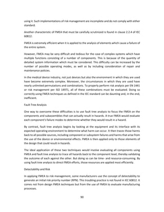 90
using it. Such implementations of risk management are incomplete and do not comply with either
standard.
Another characteristic of FMEA that must be carefully scrutinized is found in clause 2.2.4 of IEC
60812:
FMEA is extremely efficient when it is applied to the analysis of elements which cause a failure of
the entire system.
However, FMEA may be very difficult and tedious for the case of complex systems which have
multiple functions consisting of a number of components. This is because of the quantity of
detailed system information which must be considered. This difficulty can be increased by the
number of possible operating modes, as well as by including consideration of repair and
maintenance policies.
In the medical device industry, not just devices but also the environment in which they are used
have become extremely complex. Moreover, the circumstances in which they are used have
nearly unlimited permutations and combinations. To properly perform risk analysis per EN 1441
or risk management per ISO 14971, all of these combinations must be evaluated. Doing so
correctly using FMEA techniques as defined in the IEC standard can be daunting and, in the end,
inefficient.
Fault Tree Analysis
One way to overcome these difficulties is to use fault tree analysis to focus the FMEA on the
components and subassemblies that can actually result in hazards. A true FMEA would evaluate
each component's failure modes to determine whether they would result in a hazard.
By contrast, fault tree analysis begins by looking at the equipment and its interface with its
expected operating environment to determine what harm can occur. It then traces those harms
back to all possible sources, including component or subsystem failures and harms that arise from
the use of the device or environmental effects. FMEA is then applied only to those elements of
the design that could result in hazards.
The ideal application of these two techniques would involve evaluating all components using
FMEA and fault tree analysis to trace all hazards back to the component level, thereby validating
the outcome of each against the other. But doing so can be time- and resource-consuming. By
using fault tree analysis to direct FMEA efforts, those resources are applied most efficiently.
Detectability and Risk
In applying FMEA to risk management, some manufacturers use the concept of detectability to
generate an initial risk priority number (RPN). This troubling practice is not found in IEC 60812. It
comes not from design FMEA techniques but from the use of FMEA to evaluate manufacturing
processes.
 