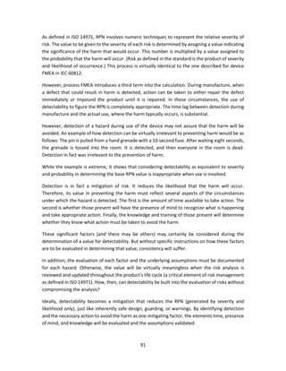 91
As defined in ISO 14971, RPN involves numeric techniques to represent the relative severity of
risk. The value to be given to the severity of each risk is determined by assigning a value indicating
the significance of the harm that would occur. This number is multiplied by a value assigned to
the probability that the harm will occur. (Risk as defined in the standard is the product of severity
and likelihood of occurrence.) This process is virtually identical to the one described for device
FMEA in IEC 60812.
However, process FMEA introduces a third term into the calculation. During manufacture, when
a defect that could result in harm is detected, action can be taken to either repair the defect
immediately or impound the product until it is repaired. In these circumstances, the use of
detectability to figure the RPN is completely appropriate. The time lag between detection during
manufacture and the actual use, where the harm typically occurs, is substantial.
However, detection of a hazard during use of the device may not assure that the harm will be
avoided. An example of how detection can be virtually irrelevant to preventing harm would be as
follows: The pin is pulled from a hand grenade with a 10-second fuse. After waiting eight seconds,
the grenade is tossed into the room. It is detected, and then everyone in the room is dead.
Detection in fact was irrelevant to the prevention of harm.
While the example is extreme, it shows that considering detectability as equivalent to severity
and probability in determining the base RPN value is inappropriate when use is involved.
Detection is in fact a mitigation of risk. It reduces the likelihood that the harm will occur.
Therefore, its value in preventing the harm must reflect several aspects of the circumstances
under which the hazard is detected. The first is the amount of time available to take action. The
second is whether those present will have the presence of mind to recognize what is happening
and take appropriate action. Finally, the knowledge and training of those present will determine
whether they know what action must be taken to avoid the harm.
These significant factors (and there may be others) may certainly be considered during the
determination of a value for detectability. But without specific instructions on how these factors
are to be evaluated in determining that value, consistency will suffer.
In addition, the evaluation of each factor and the underlying assumptions must be documented
for each hazard. Otherwise, the value will be virtually meaningless when the risk analysis is
reviewed and updated throughout the product's life cycle (a critical element of risk management
as defined in ISO 14971). How, then, can detectability be built into the evaluation of risks without
compromising the analysis?
Ideally, detectability becomes a mitigation that reduces the RPN (generated by severity and
likelihood only), just like inherently safe design, guarding, or warnings. By identifying detection
and the necessary action to avoid the harm as one mitigating factor, the elements time, presence
of mind, and knowledge will be evaluated and the assumptions validated.
 