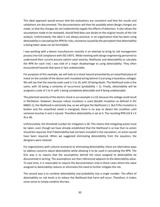 92
This ideal approach would ensure that the evaluations are consistent and that the results and
validations are documented. The documentation will then be available when design changes are
made, so that the changes do not inadvertently negate the effects of detection. It also allows the
assumptions made to be reviewed, should field data cast doubt on the original results of the risk
analysis. Unfortunately, the ideal is not always practical. In an organization that has been using
detectability in calculating the RPN for risks, resistance caused by the perception that detectability
is being taken away can be formidable.
I was working with a device manufacturer recently in an attempt to bring its risk management
process into full compliance with ISO 14971. While meeting with design engineering personnel to
understand their current process (which used severity, likelihood, and detectability to calculate
the RPN for each risk) I was told of a major disadvantage to using detectability: They often
encountered hazards that were in fact undetectable.
For purposes of this example, we will look at a shock hazard presented by an unearthed piece of
metal on the outside of the device with insulated wiring behind it (carrying a hazardous voltage).
We will say that the severity scale used is 1 to 10, with 10 being death. The likelihood scale is the
same, with 10 being a certainty of occurrence (probability = 1). Finally, detectability will be
assigned a scale of 1 to 4, with 1 being completely detectable and 4 being undetectable.
The potential severity of the electric shock in our example is a 10, because the voltage could result
in fibrillation. However, because robust insulation is used (double insulation as defined in IEC
60601-1), the likelihood is extremely low, so we will give the likelihood a 1. But if the insulation is
broken and the unearthed metal is energized, there is no way to detect the condition until
someone touches it and is injured. Therefore detectability is set at 4. The resulting RPN (10 ¥ 1 ¥
4) is 40.
Unfortunately, the threshold number for mitigation is 30. This means that mitigating action must
be taken, even though we have already established that the likelihood is so low that no action
should be required. And if detectability had not been included in the calculation, no action would
have been required. When we suggested eliminating detectability from the equation, the
designers were relieved.
For organizations with cultural resistance to eliminating detectability, there are alternative ways
to address concerns about detectability while allowing it to be used in calculating the RPN. The
first way is to require that the assumptions behind the value assigned to detectability be
documented in writing. The assumptions are then referenced adjacent to the detectability value.
To save time, it is reasonable to require the documentation only in those cases where the value
assigned to detectability reduces or eliminates the need to further mitigate the risk.
The second way is to combine detectability and probability into a single number. The effect of
detectability on risk levels is to reduce the likelihood that harm will occur. Therefore, it makes
some sense to simply combine the two.
 