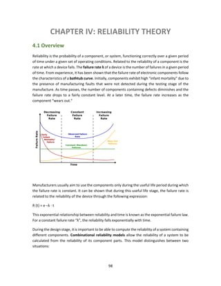 98
CHAPTER IV: RELIABILITY THEORY
4.1 Overview
Reliability is the probability of a component, or system, functioning correctly over a given period
of time under a given set of operating conditions. Related to the reliability of a component is the
rate at which a device fails. The failure rate λ of a device is the number of failures in a given period
of time. From experience, it has been shown that the failure rate of electronic components follow
the characteristics of a bathtub curve. Initially, components exhibit high “infant mortality” due to
the presence of manufacturing faults that were not detected during the testing stage of the
manufacture. As time passes, the number of components containing defects diminishes and the
failure rate drops to a fairly constant level. At a later time, the failure rate increases as the
component “wears out.”
Manufacturers usually aim to use the components only during the useful life period during which
the failure rate is constant. It can be shown that during this useful life stage, the failure rate is
related to the reliability of the device through the following expression:
R (t) = e –λ ⋅ t
This exponential relationship between reliability and time is known as the exponential failure law.
For a constant failure rate “λ”, the reliability falls exponentially with time.
During the design stage, it is important to be able to compute the reliability of a system containing
different components. Combinational reliability models allow the reliability of a system to be
calculated from the reliability of its component parts. This model distinguishes between two
situations:
 