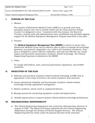 Harborview Medical Center Page 1 of 18
Section: ENVIRONMENT OF CARE MANAGEMENT PLANS Effective Date: August 1994
Subject: Medical Equipment Management Plan Revised Date: February 2, 2004
I. PURPOSE OF THE PLAN
1. Mission
The mission of Harborview Medical Center (HMC) is to provide and teach
exemplary patient care and to provide health care for those patients of King
County it is obligated to serve. Consistent with this mission, the Board of
Trustees, medical staff, and administration have established and provided ongoing
support for the Medical Equipment Management Program described in this plan.
2. Purpose
The Medical Equipment Management Plan (MEMP) is written to assure that
Harborview Medical Center has an effective plan in place to manage all technology
(powered, non-powered, disposable, etc.) used in the treatment of patients. This
plan is designed to assure effective utilization, safe and cost effective use, timely
repairs and preventive maintenance of patient related technology. The Clinical
Engineering Department administers the MEMP.
3. Policy
To comply with federal, state, and local government regulations, and JCAHO
standards.
II. OBJECTIVES OF THE PLAN
A. Selection and purchase of patient related medical technology at HMC that is
appropriate to the scope of services, the needs of patients and clinicians.
B. Assure operational reliability and functionality of patient related medical
technology through appropriate management.
C. Reduce incidents, which result in unplanned failures.
D. Manage process for monitoring equipment recalls and hazard alerts.
E. Identify opportunities to improve patient related medical technology performance.
III. ORGANIZATIONAL RESPONSIBILITY
A. The Clinical Engineering Department was created by administrative direction in
August of 1994. The Board of Trustees administrates the Clinical Engineering
Department through the division of Clinical Support Services. The Clinical
Engineering Director works under the general direction of the Associate
1
 
