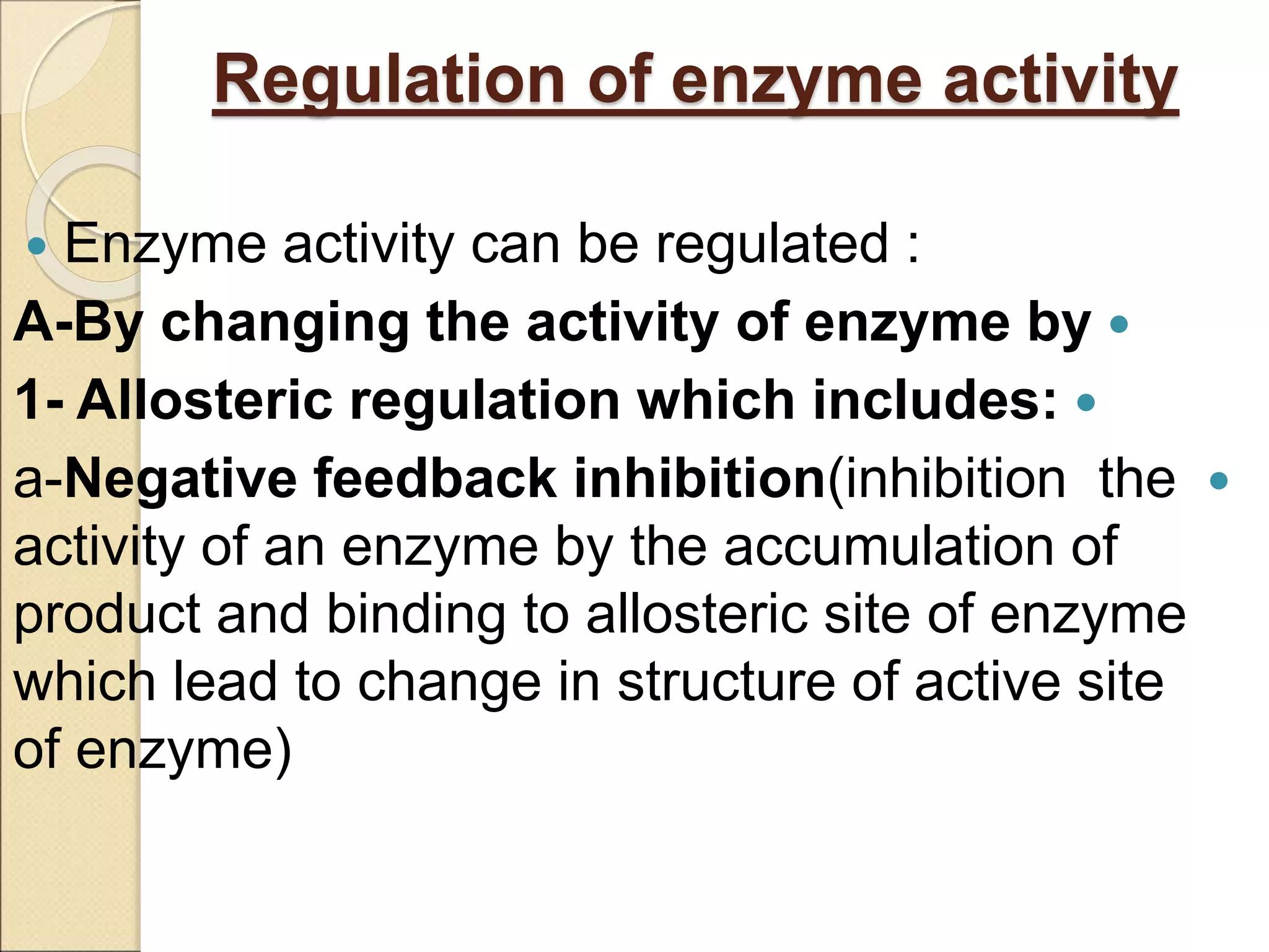 Regulation of enzyme activity
 Enzyme activity can be regulated :

A-By changing the activity of enzyme by

1- Allosteric regulation which includes:

a-Negative feedback inhibition(inhibition the
activity of an enzyme by the accumulation of
product and binding to allosteric site of enzyme
which lead to change in structure of active site
of enzyme)
 