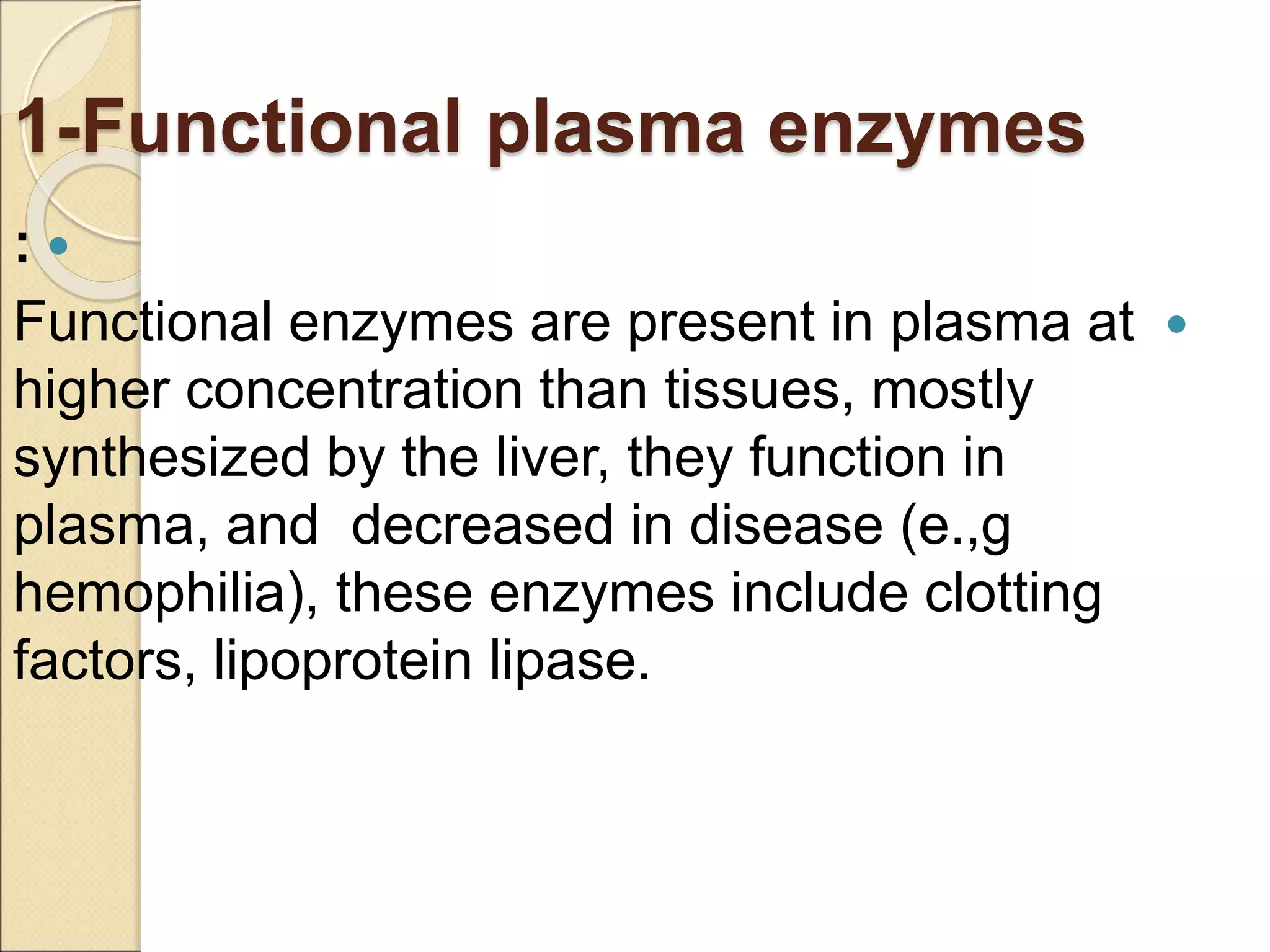 1-Functional plasma enzymes

:

Functional enzymes are present in plasma at
higher concentration than tissues, mostly
synthesized by the liver, they function in
plasma, and decreased in disease (e.,g
hemophilia), these enzymes include clotting
factors, lipoprotein lipase.
 