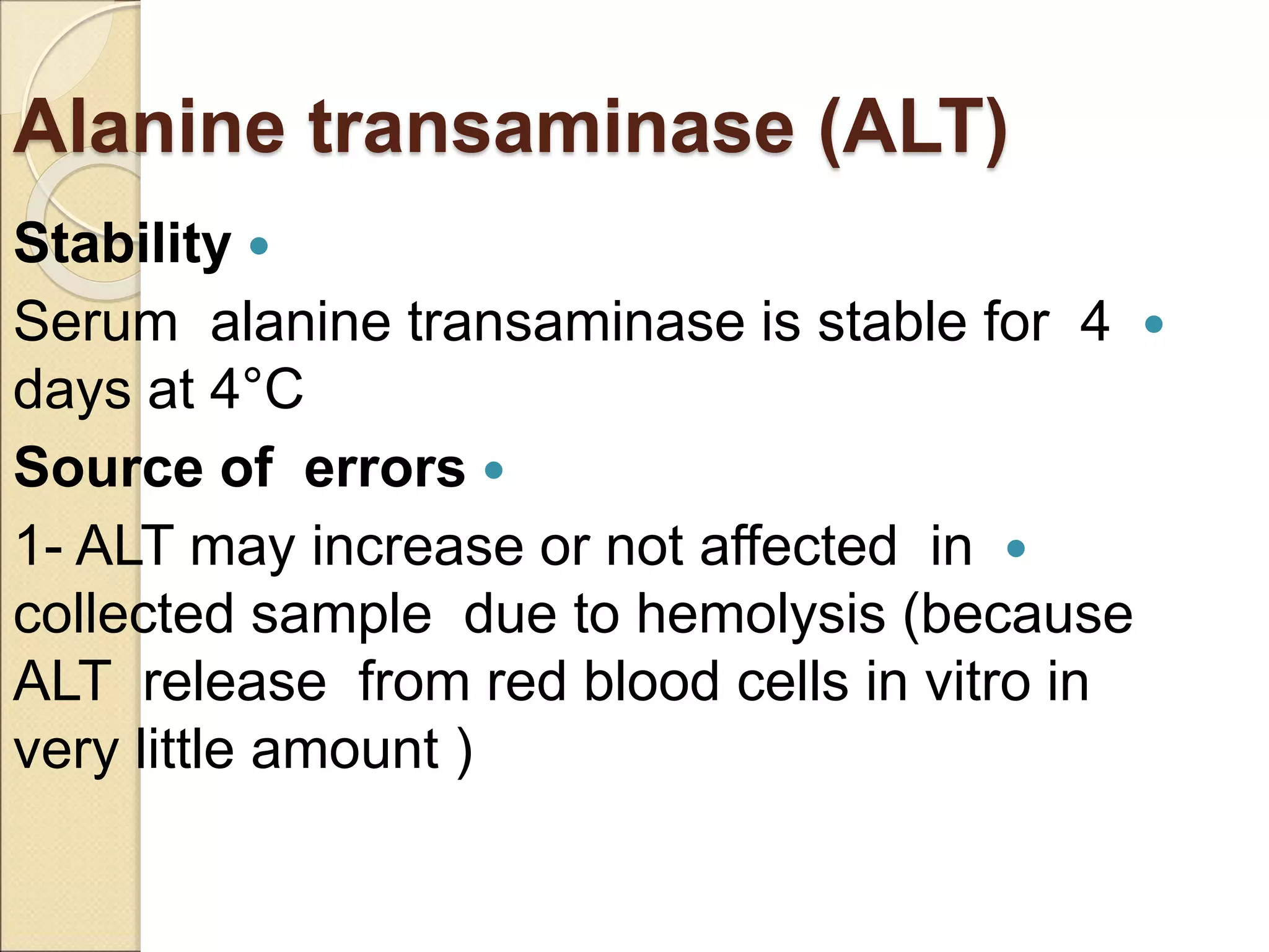Alanine transaminase (ALT)

Stability

Serum alanine transaminase is stable for 4
days at 4°C

Source of errors

1- ALT may increase or not affected in
collected sample due to hemolysis (because
ALT release from red blood cells in vitro in
very little amount )
 