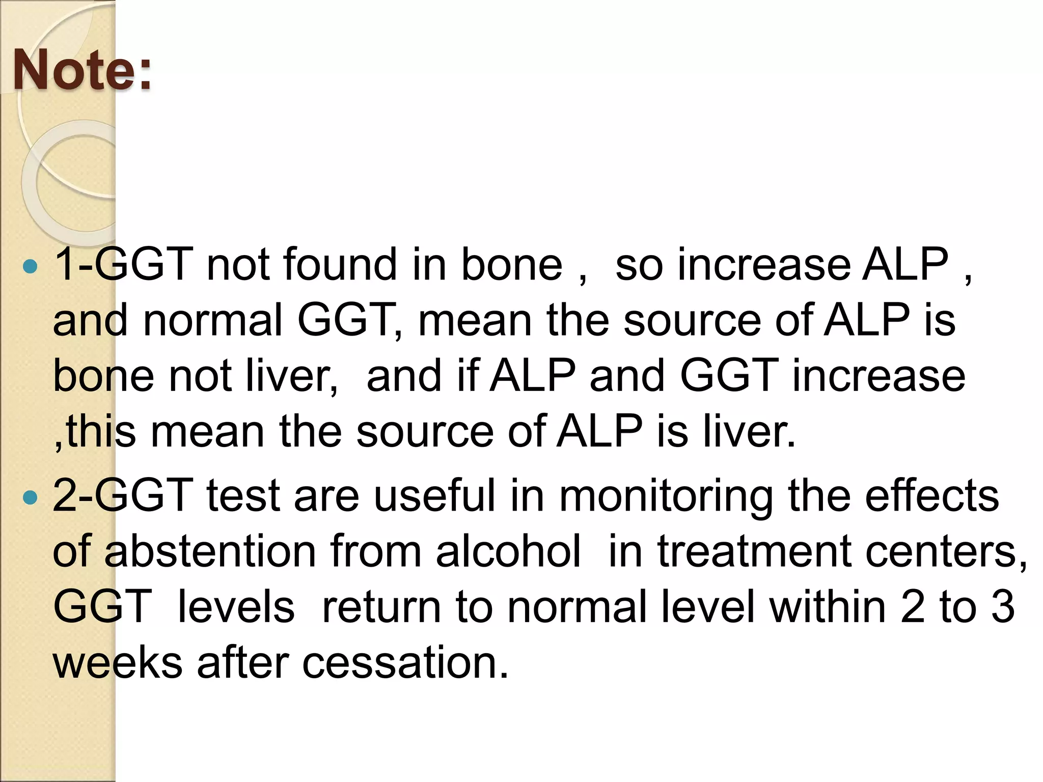 Note:
 1-GGT not found in bone , so increase ALP ,
and normal GGT, mean the source of ALP is
bone not liver, and if ALP and GGT increase
,this mean the source of ALP is liver.
 2-GGT test are useful in monitoring the effects
of abstention from alcohol in treatment centers,
GGT levels return to normal level within 2 to 3
weeks after cessation.
 