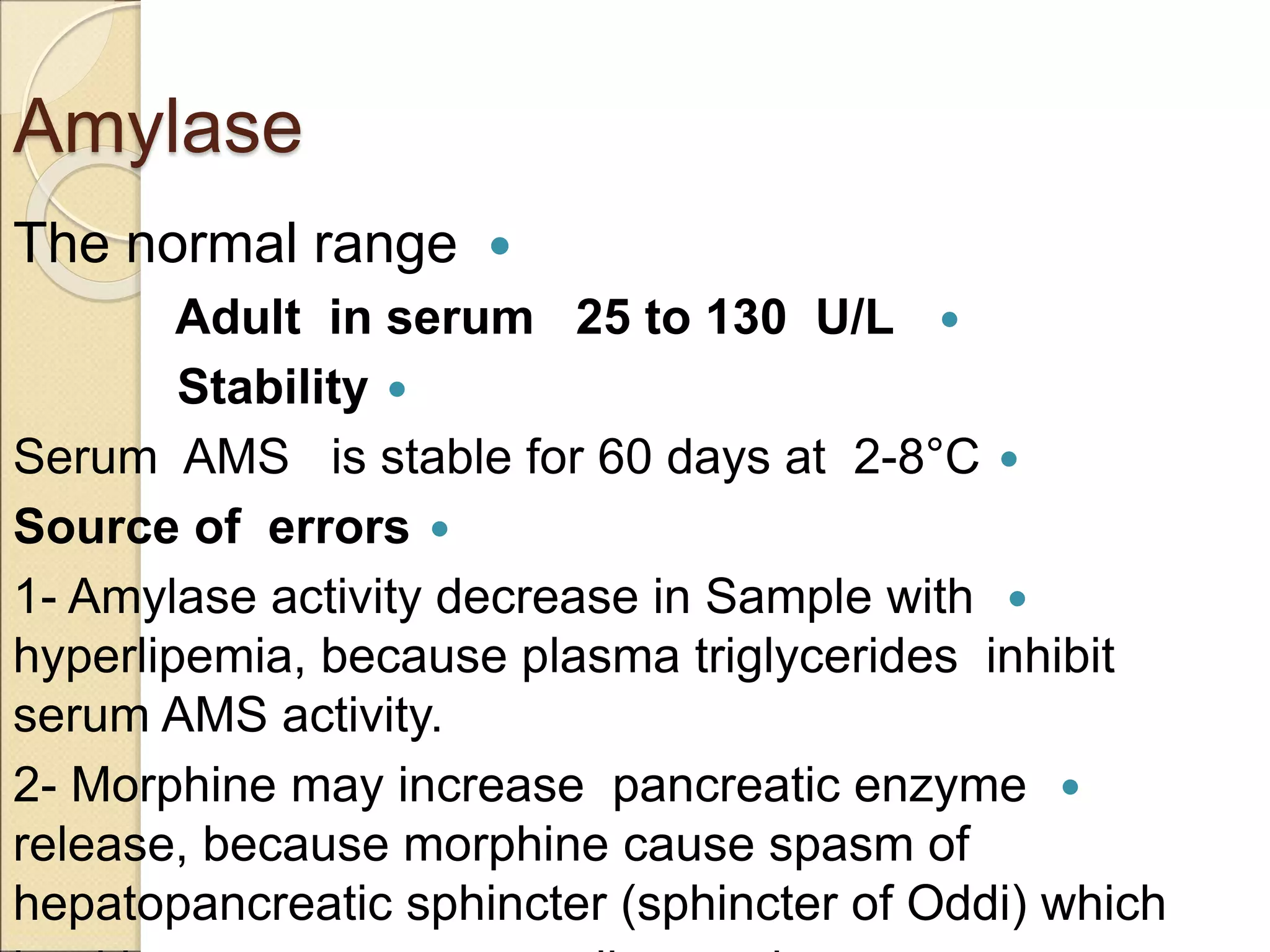 Amylase

The normal range

Adult in serum 25 to 130 U/L

Stability

Serum AMS is stable for 60 days at 2-8°C

Source of errors

1- Amylase activity decrease in Sample with
hyperlipemia, because plasma triglycerides inhibit
serum AMS activity.

2- Morphine may increase pancreatic enzyme
release, because morphine cause spasm of
hepatopancreatic sphincter (sphincter of Oddi) which
 