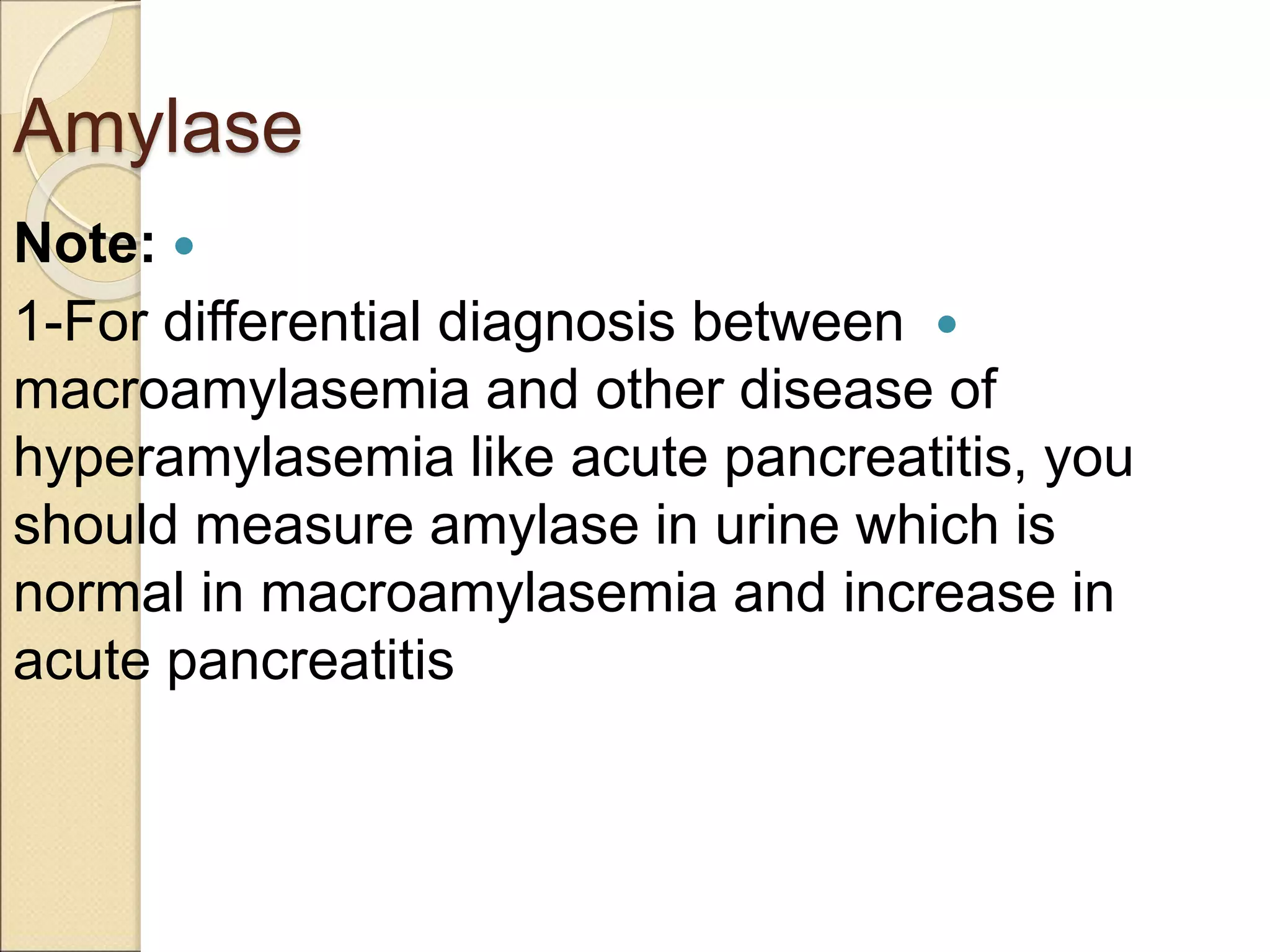 Amylase

Note:

1-For differential diagnosis between
macroamylasemia and other disease of
hyperamylasemia like acute pancreatitis, you
should measure amylase in urine which is
normal in macroamylasemia and increase in
acute pancreatitis
 